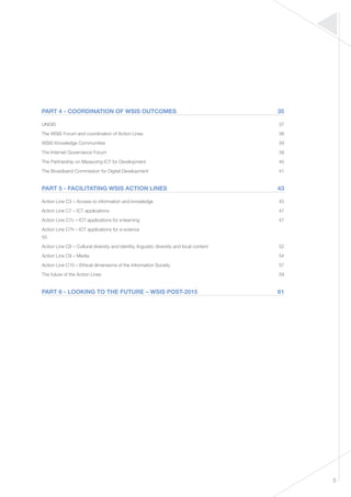 5 
PART 4 - COORDINATION OF WSIS OUTCOMES 35 
UNGIS 37 
The WSIS Forum and coordination of Action Lines 38 
WSIS Knowledge Communities 39 
The Internet Governance Forum 39 
The Partnership on Measuring ICT for Development 40 
The Broadband Commission for Digital Development 41 
PART 5 - FACILITATING WSIS ACTION LINES 43 
Action Line C3 – Access to information and knowledge 45 
Action Line C7 – ICT applications 47 
Action Line C7c – ICT applications for e-learning 47 
Action Line C7h – ICT applications for e-science 
50 
Action Line C8 – Cultural diversity and identity, linguistic diversity and local content 52 
Action Line C9 – Media 54 
Action Line C10 – Ethical dimensions of the Information Society 57 
The future of the Action Lines 59 
PART 6 - LOOKING TO THE FUTURE – WSIS POST-2015 61 
 