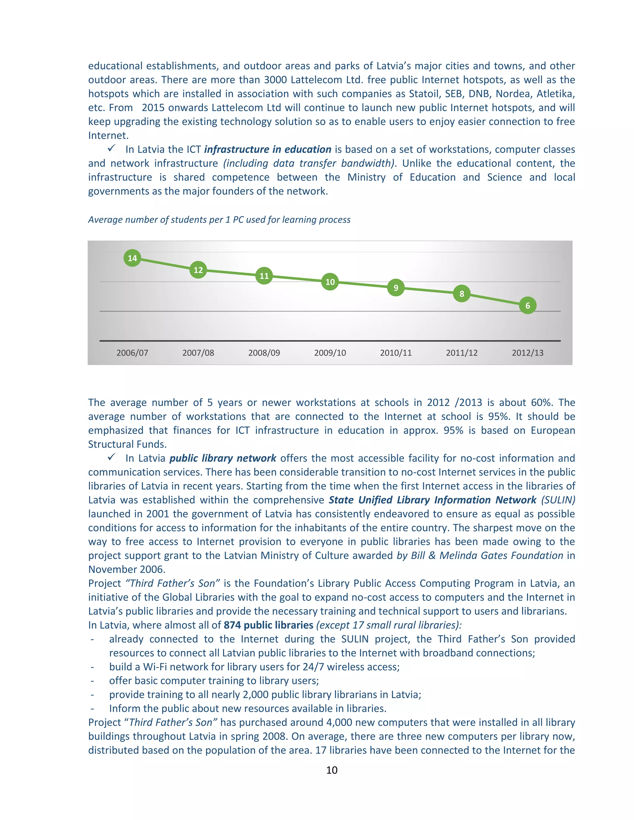 10 
educational establishments, and outdoor areas and parks of Latvia’s major cities and towns, and other outdoor areas. There are more than 3000 Lattelecom Ltd. free public Internet hotspots, as well as the hotspots which are installed in association with such companies as Statoil, SEB, DNB, Nordea, Atletika, etc. From 2015 onwards Lattelecom Ltd will continue to launch new public Internet hotspots, and will keep upgrading the existing technology solution so as to enable users to enjoy easier connection to free Internet. 
 In Latvia the ICT infrastructure in education is based on a set of workstations, computer classes and network infrastructure (including data transfer bandwidth). Unlike the educational content, the infrastructure is shared competence between the Ministry of Education and Science and local governments as the major founders of the network. 
Average number of students per 1 PC used for learning process 
The average number of 5 years or newer workstations at schools in 2012 /2013 is about 60%. The average number of workstations that are connected to the Internet at school is 95%. It should be emphasized that finances for ICT infrastructure in education in approx. 95% is based on European Structural Funds. 
 In Latvia public library network offers the most accessible facility for no-cost information and communication services. There has been considerable transition to no-cost Internet services in the public libraries of Latvia in recent years. Starting from the time when the first Internet access in the libraries of Latvia was established within the comprehensive State Unified Library Information Network (SULIN) launched in 2001 the government of Latvia has consistently endeavored to ensure as equal as possible conditions for access to information for the inhabitants of the entire country. The sharpest move on the way to free access to Internet provision to everyone in public libraries has been made owing to the project support grant to the Latvian Ministry of Culture awarded by Bill & Melinda Gates Foundation in November 2006. 
Project “Third Father’s Son” is the Foundation’s Library Public Access Computing Program in Latvia, an initiative of the Global Libraries with the goal to expand no-cost access to computers and the Internet in Latvia’s public libraries and provide the necessary training and technical support to users and librarians. 
In Latvia, where almost all of 874 public libraries (except 17 small rural libraries): 
- already connected to the Internet during the SULIN project, the Third Father’s Son provided resources to connect all Latvian public libraries to the Internet with broadband connections; 
- build a Wi-Fi network for library users for 24/7 wireless access; 
- offer basic computer training to library users; 
- provide training to all nearly 2,000 public library librarians in Latvia; 
- Inform the public about new resources available in libraries. 
Project “Third Father’s Son” has purchased around 4,000 new computers that were installed in all library buildings throughout Latvia in spring 2008. On average, there are three new computers per library now, distributed based on the population of the area. 17 libraries have been connected to the Internet for the 
14 
12 
11 
10 
9 
8 
6 
2006/07 
2007/08 
2008/09 
2009/10 
2010/11 
2011/12 
2012/13  