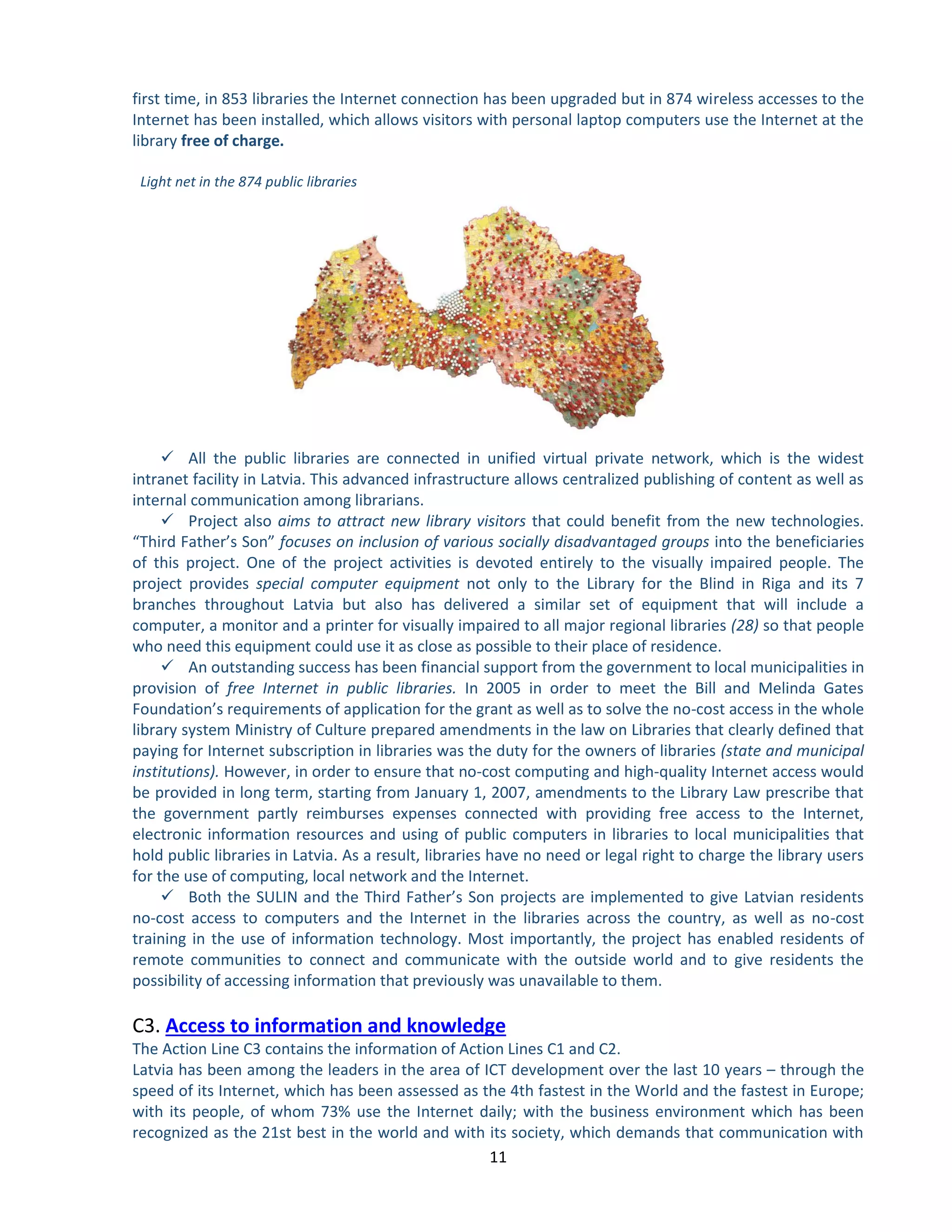11 
first time, in 853 libraries the Internet connection has been upgraded but in 874 wireless accesses to the Internet has been installed, which allows visitors with personal laptop computers use the Internet at the library free of charge. 
Light net in the 874 public libraries 
 All the public libraries are connected in unified virtual private network, which is the widest intranet facility in Latvia. This advanced infrastructure allows centralized publishing of content as well as internal communication among librarians. 
 Project also aims to attract new library visitors that could benefit from the new technologies. “Third Father’s Son” focuses on inclusion of various socially disadvantaged groups into the beneficiaries of this project. One of the project activities is devoted entirely to the visually impaired people. The project provides special computer equipment not only to the Library for the Blind in Riga and its 7 branches throughout Latvia but also has delivered a similar set of equipment that will include a computer, a monitor and a printer for visually impaired to all major regional libraries (28) so that people who need this equipment could use it as close as possible to their place of residence. 
 An outstanding success has been financial support from the government to local municipalities in provision of free Internet in public libraries. In 2005 in order to meet the Bill and Melinda Gates Foundation’s requirements of application for the grant as well as to solve the no-cost access in the whole library system Ministry of Culture prepared amendments in the law on Libraries that clearly defined that paying for Internet subscription in libraries was the duty for the owners of libraries (state and municipal institutions). However, in order to ensure that no-cost computing and high-quality Internet access would be provided in long term, starting from January 1, 2007, amendments to the Library Law prescribe that the government partly reimburses expenses connected with providing free access to the Internet, electronic information resources and using of public computers in libraries to local municipalities that hold public libraries in Latvia. As a result, libraries have no need or legal right to charge the library users for the use of computing, local network and the Internet. 
 Both the SULIN and the Third Father’s Son projects are implemented to give Latvian residents no-cost access to computers and the Internet in the libraries across the country, as well as no-cost training in the use of information technology. Most importantly, the project has enabled residents of remote communities to connect and communicate with the outside world and to give residents the possibility of accessing information that previously was unavailable to them. 
C3. Access to information and knowledge 
The Action Line C3 contains the information of Action Lines C1 and C2. 
Latvia has been among the leaders in the area of ICT development over the last 10 years – through the speed of its Internet, which has been assessed as the 4th fastest in the World and the fastest in Europe; with its people, of whom 73% use the Internet daily; with the business environment which has been recognized as the 21st best in the world and with its society, which demands that communication with  