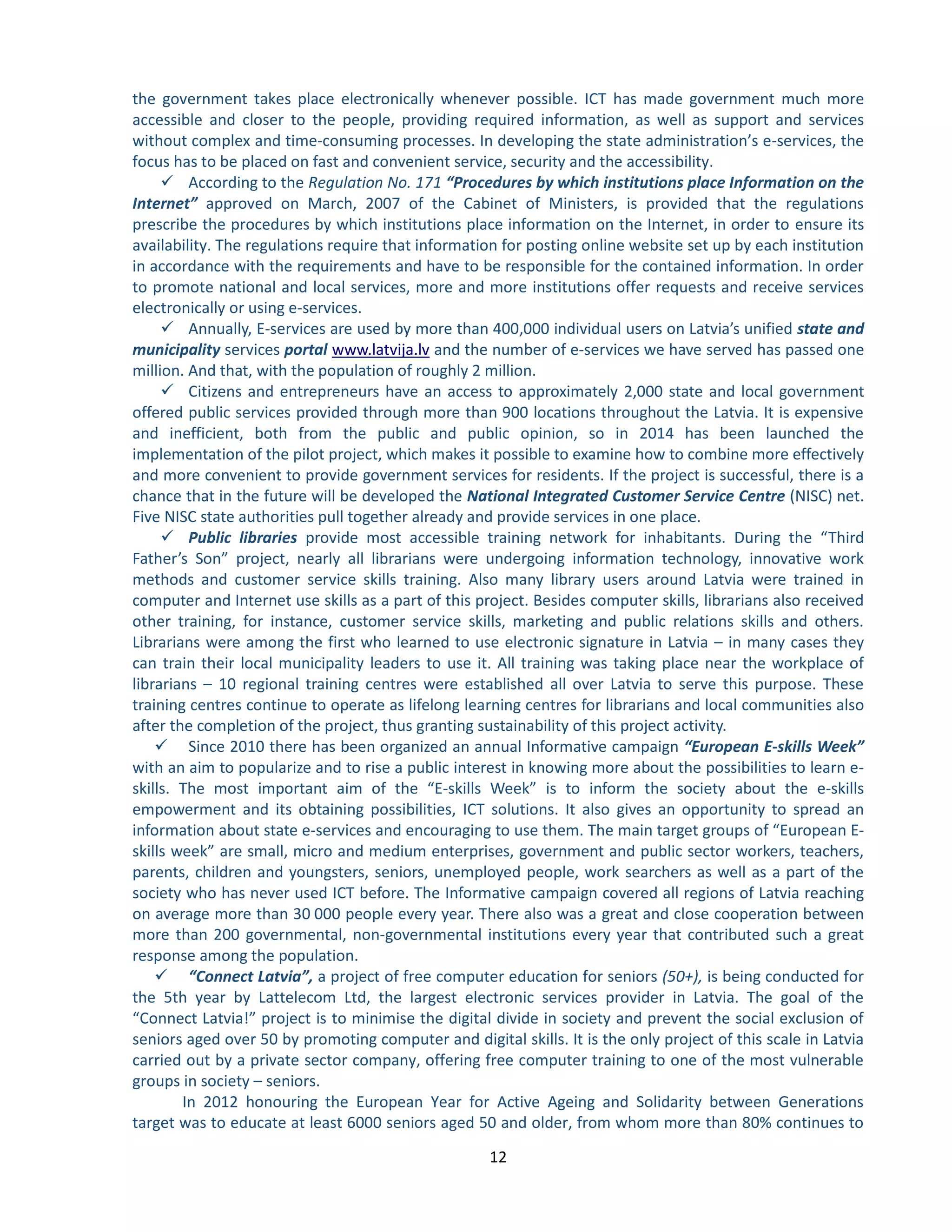 12 
the government takes place electronically whenever possible. ICT has made government much more accessible and closer to the people, providing required information, as well as support and services without complex and time-consuming processes. In developing the state administration’s e-services, the focus has to be placed on fast and convenient service, security and the accessibility. 
 According to the Regulation No. 171 “Procedures by which institutions place Information on the Internet” approved on March, 2007 of the Cabinet of Ministers, is provided that the regulations prescribe the procedures by which institutions place information on the Internet, in order to ensure its availability. The regulations require that information for posting online website set up by each institution in accordance with the requirements and have to be responsible for the contained information. In order to promote national and local services, more and more institutions offer requests and receive services electronically or using e-services. 
 Annually, E-services are used by more than 400,000 individual users on Latvia’s unified state and municipality services portal and the number of e-services we have served has passed one www.latvija.lvmillion. And that, with the population of roughly 2 million. 
 Citizens and entrepreneurs have an access to approximately 2,000 state and local government offered public services provided through more than 900 locations throughout the Latvia. It is expensive and inefficient, both from the public and public opinion, so in 2014 has been launched the implementation of the pilot project, which makes it possible to examine how to combine more effectively and more convenient to provide government services for residents. If the project is successful, there is a chance that in the future will be developed the National Integrated Customer Service Centre (NISC) net. Five NISC state authorities pull together already and provide services in one place. 
 Public libraries provide most accessible training network for inhabitants. During the “Third Father’s Son” project, nearly all librarians were undergoing information technology, innovative work methods and customer service skills training. Also many library users around Latvia were trained in computer and Internet use skills as a part of this project. Besides computer skills, librarians also received other training, for instance, customer service skills, marketing and public relations skills and others. Librarians were among the first who learned to use electronic signature in Latvia – in many cases they can train their local municipality leaders to use it. All training was taking place near the workplace of librarians – 10 regional training centres were established all over Latvia to serve this purpose. These training centres continue to operate as lifelong learning centres for librarians and local communities also after the completion of the project, thus granting sustainability of this project activity. 
 Since 2010 there has been organized an annual Informative campaign “European E-skills Week” with an aim to popularize and to rise a public interest in knowing more about the possibilities to learn e- skills. The most important aim of the “E-skills Week” is to inform the society about the e-skills empowerment and its obtaining possibilities, ICT solutions. It also gives an opportunity to spread an information about state e-services and encouraging to use them. The main target groups of “European E- skills week” are small, micro and medium enterprises, government and public sector workers, teachers, parents, children and youngsters, seniors, unemployed people, work searchers as well as a part of the society who has never used ICT before. The Informative campaign covered all regions of Latvia reaching on average more than 30 000 people every year. There also was a great and close cooperation between more than 200 governmental, non-governmental institutions every year that contributed such a great response among the population. 
 “Connect Latvia”, a project of free computer education for seniors (50+), is being conducted for the 5th year by Lattelecom Ltd, the largest electronic services provider in Latvia. The goal of the “Connect Latvia!” project is to minimise the digital divide in society and prevent the social exclusion of seniors aged over 50 by promoting computer and digital skills. It is the only project of this scale in Latvia carried out by a private sector company, offering free computer training to one of the most vulnerable groups in society – seniors. 
In 2012 honouring the European Year for Active Ageing and Solidarity between Generations target was to educate at least 6000 seniors aged 50 and older, from whom more than 80% continues to  