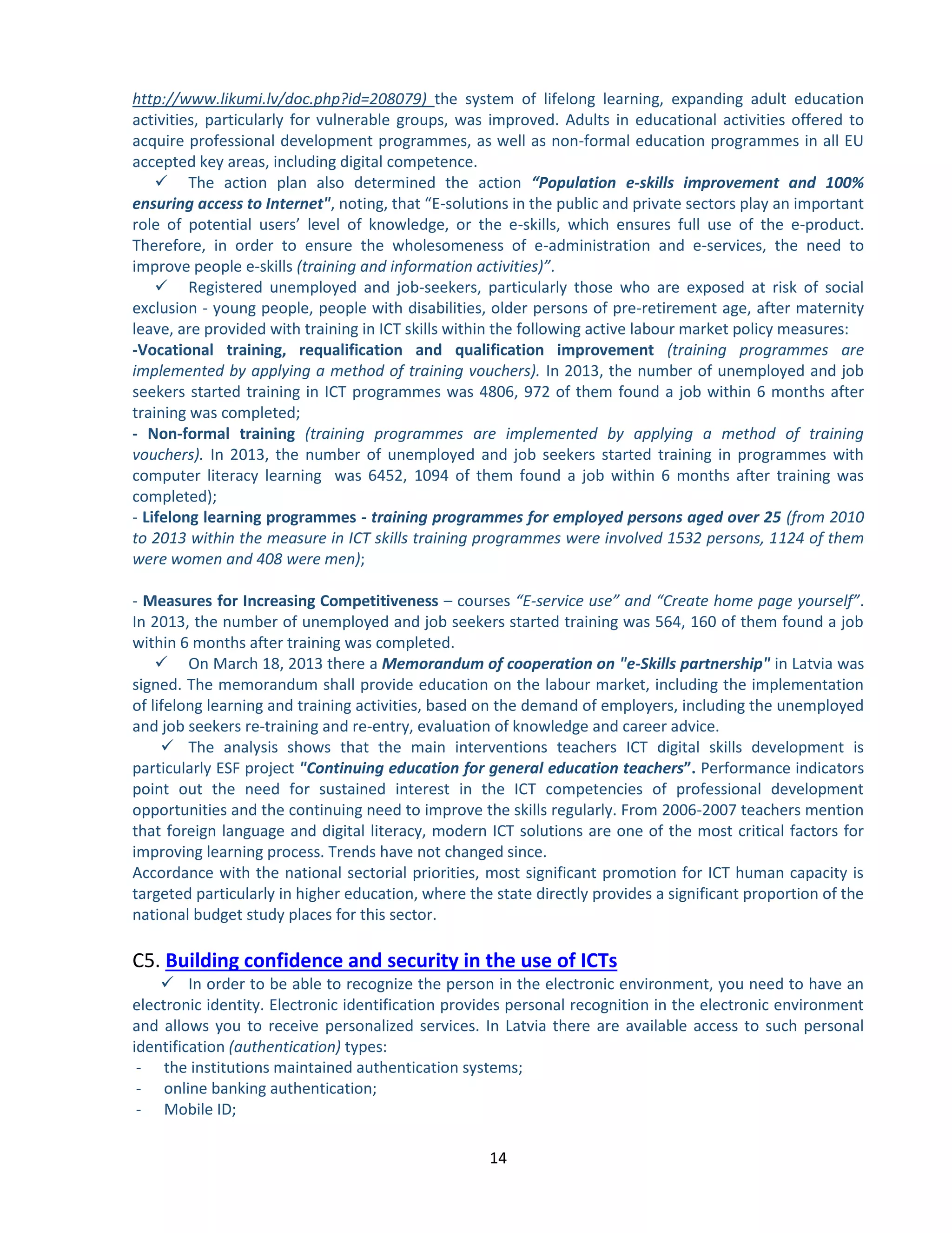 14 
http://www.likumi.lv/doc.php?id=208079) the system of lifelong learning, expanding adult education activities, particularly for vulnerable groups, was improved. Adults in educational activities offered to acquire professional development programmes, as well as non-formal education programmes in all EU accepted key areas, including digital competence. 
 The action plan also determined the action “Population e-skills improvement and 100% ensuring access to Internet", noting, that “E-solutions in the public and private sectors play an important role of potential users’ level of knowledge, or the e-skills, which ensures full use of the e-product. Therefore, in order to ensure the wholesomeness of e-administration and e-services, the need to improve people e-skills (training and information activities)”. 
 Registered unemployed and job-seekers, particularly those who are exposed at risk of social exclusion - young people, people with disabilities, older persons of pre-retirement age, after maternity leave, are provided with training in ICT skills within the following active labour market policy measures: 
-Vocational training, requalification and qualification improvement (training programmes are implemented by applying a method of training vouchers). In 2013, the number of unemployed and job seekers started training in ICT programmes was 4806, 972 of them found a job within 6 months after training was completed; 
- Non-formal training (training programmes are implemented by applying a method of training vouchers). In 2013, the number of unemployed and job seekers started training in programmes with computer literacy learning was 6452, 1094 of them found a job within 6 months after training was completed); 
- Lifelong learning programmes - training programmes for employed persons aged over 25 (from 2010 to 2013 within the measure in ICT skills training programmes were involved 1532 persons, 1124 of them were women and 408 were men); 
- Measures for Increasing Competitiveness – courses “E-service use” and “Create home page yourself”. In 2013, the number of unemployed and job seekers started training was 564, 160 of them found a job within 6 months after training was completed. 
 On March 18, 2013 there a Memorandum of cooperation on "e-Skills partnership" in Latvia was signed. The memorandum shall provide education on the labour market, including the implementation of lifelong learning and training activities, based on the demand of employers, including the unemployed and job seekers re-training and re-entry, evaluation of knowledge and career advice. 
 The analysis shows that the main interventions teachers ICT digital skills development is particularly ESF project "Continuing education for general education teachers”. Performance indicators point out the need for sustained interest in the ICT competencies of professional development opportunities and the continuing need to improve the skills regularly. From 2006-2007 teachers mention that foreign language and digital literacy, modern ICT solutions are one of the most critical factors for improving learning process. Trends have not changed since. 
Accordance with the national sectorial priorities, most significant promotion for ICT human capacity is targeted particularly in higher education, where the state directly provides a significant proportion of the national budget study places for this sector. 
C5. Building confidence and security in the use of ICTs 
 In order to be able to recognize the person in the electronic environment, you need to have an electronic identity. Electronic identification provides personal recognition in the electronic environment and allows you to receive personalized services. In Latvia there are available access to such personal identification (authentication) types: 
- the institutions maintained authentication systems; 
- online banking authentication; 
- Mobile ID;  
