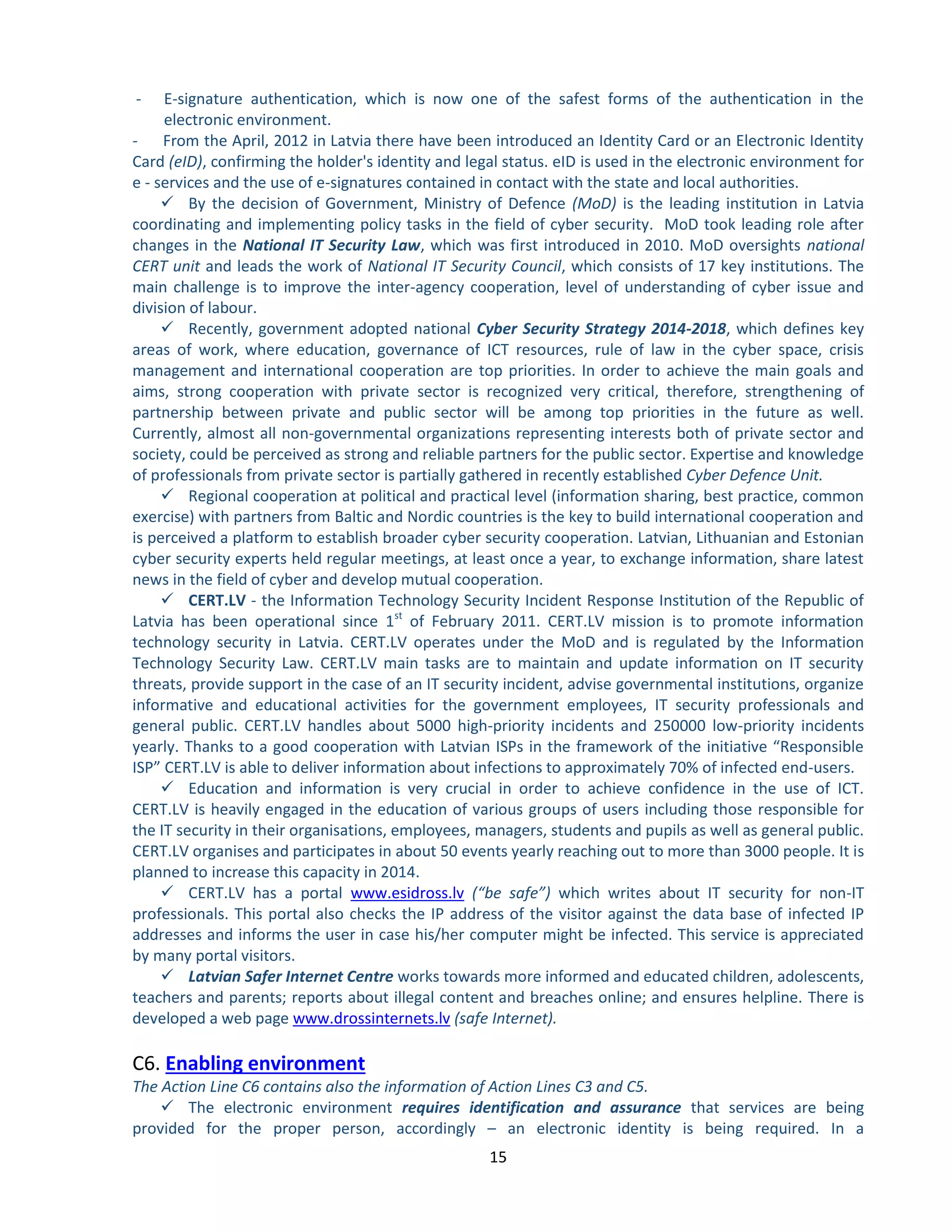 15 
- E-signature authentication, which is now one of the safest forms of the authentication in the electronic environment. 
- From the April, 2012 in Latvia there have been introduced an Identity Card or an Electronic Identity Card (eID), confirming the holder's identity and legal status. eID is used in the electronic environment for e - services and the use of e-signatures contained in contact with the state and local authorities. 
 By the decision of Government, Ministry of Defence (MoD) is the leading institution in Latvia coordinating and implementing policy tasks in the field of cyber security. MoD took leading role after changes in the National IT Security Law, which was first introduced in 2010. MoD oversights national CERT unit and leads the work of National IT Security Council, which consists of 17 key institutions. The main challenge is to improve the inter-agency cooperation, level of understanding of cyber issue and division of labour. 
 Recently, government adopted national Cyber Security Strategy 2014-2018, which defines key areas of work, where education, governance of ICT resources, rule of law in the cyber space, crisis management and international cooperation are top priorities. In order to achieve the main goals and aims, strong cooperation with private sector is recognized very critical, therefore, strengthening of partnership between private and public sector will be among top priorities in the future as well. Currently, almost all non-governmental organizations representing interests both of private sector and society, could be perceived as strong and reliable partners for the public sector. Expertise and knowledge of professionals from private sector is partially gathered in recently established Cyber Defence Unit. 
 Regional cooperation at political and practical level (information sharing, best practice, common exercise) with partners from Baltic and Nordic countries is the key to build international cooperation and is perceived a platform to establish broader cyber security cooperation. Latvian, Lithuanian and Estonian cyber security experts held regular meetings, at least once a year, to exchange information, share latest news in the field of cyber and develop mutual cooperation. 
 CERT.LV - the Information Technology Security Incident Response Institution of the Republic of Latvia has been operational since 1st of February 2011. CERT.LV mission is to promote information technology security in Latvia. CERT.LV operates under the MoD and is regulated by the Information Technology Security Law. CERT.LV main tasks are to maintain and update information on IT security threats, provide support in the case of an IT security incident, advise governmental institutions, organize informative and educational activities for the government employees, IT security professionals and general public. CERT.LV handles about 5000 high-priority incidents and 250000 low-priority incidents yearly. Thanks to a good cooperation with Latvian ISPs in the framework of the initiative “Responsible ISP” CERT.LV is able to deliver information about infections to approximately 70% of infected end-users. 
 Education and information is very crucial in order to achieve confidence in the use of ICT. CERT.LV is heavily engaged in the education of various groups of users including those responsible for the IT security in their organisations, employees, managers, students and pupils as well as general public. CERT.LV organises and participates in about 50 events yearly reaching out to more than 3000 people. It is planned to increase this capacity in 2014. 
 CERT.LV has a portal www.esidross.lv (“be safe”) which writes about IT security for non-IT professionals. This portal also checks the IP address of the visitor against the data base of infected IP addresses and informs the user in case his/her computer might be infected. This service is appreciated by many portal visitors. 
 Latvian Safer Internet Centre works towards more informed and educated children, adolescents, teachers and parents; reports about illegal content and breaches online; and ensures helpline. There is developed a web page www.drossinternets.lv (safe Internet). 
C6. Enabling environment 
The Action Line C6 contains also the information of Action Lines C3 and C5. 
 The electronic environment requires identification and assurance that services are being provided for the proper person, accordingly – an electronic identity is being required. In a  