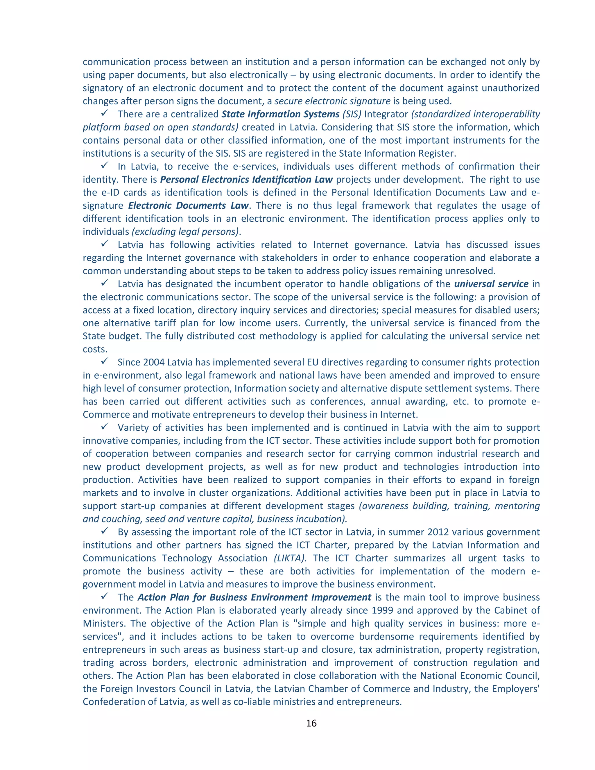16 
communication process between an institution and a person information can be exchanged not only by using paper documents, but also electronically – by using electronic documents. In order to identify the signatory of an electronic document and to protect the content of the document against unauthorized changes after person signs the document, a secure electronic signature is being used. 
 There are a centralized State Information Systems (SIS) Integrator (standardized interoperability platform based on open standards) created in Latvia. Considering that SIS store the information, which contains personal data or other classified information, one of the most important instruments for the institutions is a security of the SIS. SIS are registered in the State Information Register. 
 In Latvia, to receive the e-services, individuals uses different methods of confirmation their identity. There is Personal Electronics Identification Law projects under development. The right to use the e-ID cards as identification tools is defined in the Personal Identification Documents Law and e- signature Electronic Documents Law. There is no thus legal framework that regulates the usage of different identification tools in an electronic environment. The identification process applies only to individuals (excluding legal persons). 
 Latvia has following activities related to Internet governance. Latvia has discussed issues regarding the Internet governance with stakeholders in order to enhance cooperation and elaborate a common understanding about steps to be taken to address policy issues remaining unresolved. 
 Latvia has designated the incumbent operator to handle obligations of the universal service in the electronic communications sector. The scope of the universal service is the following: a provision of access at a fixed location, directory inquiry services and directories; special measures for disabled users; one alternative tariff plan for low income users. Currently, the universal service is financed from the State budget. The fully distributed cost methodology is applied for calculating the universal service net costs. 
 Since 2004 Latvia has implemented several EU directives regarding to consumer rights protection in e-environment, also legal framework and national laws have been amended and improved to ensure high level of consumer protection, Information society and alternative dispute settlement systems. There has been carried out different activities such as conferences, annual awarding, etc. to promote e- Commerce and motivate entrepreneurs to develop their business in Internet. 
 Variety of activities has been implemented and is continued in Latvia with the aim to support innovative companies, including from the ICT sector. These activities include support both for promotion of cooperation between companies and research sector for carrying common industrial research and new product development projects, as well as for new product and technologies introduction into production. Activities have been realized to support companies in their efforts to expand in foreign markets and to involve in cluster organizations. Additional activities have been put in place in Latvia to support start-up companies at different development stages (awareness building, training, mentoring and couching, seed and venture capital, business incubation). 
 By assessing the important role of the ICT sector in Latvia, in summer 2012 various government institutions and other partners has signed the ICT Charter, prepared by the Latvian Information and Communications Technology Association (LIKTA). The ICT Charter summarizes all urgent tasks to promote the business activity – these are both activities for implementation of the modern e- government model in Latvia and measures to improve the business environment. 
 The Action Plan for Business Environment Improvement is the main tool to improve business environment. The Action Plan is elaborated yearly already since 1999 and approved by the Cabinet of Ministers. The objective of the Action Plan is "simple and high quality services in business: more e- services", and it includes actions to be taken to overcome burdensome requirements identified by entrepreneurs in such areas as business start-up and closure, tax administration, property registration, trading across borders, electronic administration and improvement of construction regulation and others. The Action Plan has been elaborated in close collaboration with the National Economic Council, the Foreign Investors Council in Latvia, the Latvian Chamber of Commerce and Industry, the Employers' Confederation of Latvia, as well as co-liable ministries and entrepreneurs.  
