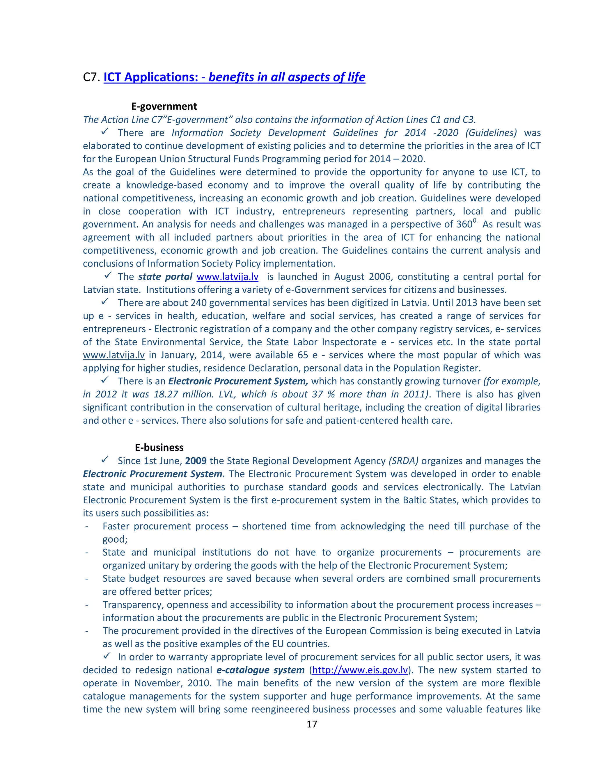 17 
C7. ICT Applications: - benefits in all aspects of life 
 
E-government 
The Action Line C7”E-government” also contains the information of Action Lines C1 and C3. 
 There are Information Society Development Guidelines for 2014 -2020 (Guidelines) was elaborated to continue development of existing policies and to determine the priorities in the area of ICT for the European Union Structural Funds Programming period for 2014 – 2020. 
As the goal of the Guidelines were determined to provide the opportunity for anyone to use ICT, to create a knowledge-based economy and to improve the overall quality of life by contributing the national competitiveness, increasing an economic growth and job creation. Guidelines were developed in close cooperation with ICT industry, entrepreneurs representing partners, local and public government. An analysis for needs and challenges was managed in a perspective of 3600. As result was agreement with all included partners about priorities in the area of ICT for enhancing the national competitiveness, economic growth and job creation. The Guidelines contains the current analysis and conclusions of Information Society Policy implementation. 
 The state portal www.latvija.lv is launched in August 2006, constituting a central portal for Latvian state. Institutions offering a variety of e-Government services for citizens and businesses. 
 There are about 240 governmental services has been digitized in Latvia. Until 2013 have been set up e - services in health, education, welfare and social services, has created a range of services for entrepreneurs - Electronic registration of a company and the other company registry services, e- services of the State Environmental Service, the State Labor Inspectorate e - services etc. In the state portal www.latvija.lv in January, 2014, were available 65 e - services where the most popular of which was applying for higher studies, residence Declaration, personal data in the Population Register. 
 There is an Electronic Procurement System, which has constantly growing turnover (for example, in 2012 it was 18.27 million. LVL, which is about 37 % more than in 2011). There is also has given significant contribution in the conservation of cultural heritage, including the creation of digital libraries and other e - services. There also solutions for safe and patient-centered health care. 
E-business 
 Since 1st June, 2009 the State Regional Development Agency (SRDA) organizes and manages the Electronic Procurement System. The Electronic Procurement System was developed in order to enable state and municipal authorities to purchase standard goods and services electronically. The Latvian Electronic Procurement System is the first e-procurement system in the Baltic States, which provides to its users such possibilities as: 
- Faster procurement process – shortened time from acknowledging the need till purchase of the good; 
- State and municipal institutions do not have to organize procurements – procurements are organized unitary by ordering the goods with the help of the Electronic Procurement System; 
- State budget resources are saved because when several orders are combined small procurements are offered better prices; 
- Transparency, openness and accessibility to information about the procurement process increases – information about the procurements are public in the Electronic Procurement System; 
- The procurement provided in the directives of the European Commission is being executed in Latvia as well as the positive examples of the EU countries. 
 In order to warranty appropriate level of procurement services for all public sector users, it was decided to redesign national e-catalogue system (http://www.eis.gov.lv). The new system started to operate in November, 2010. The main benefits of the new version of the system are more flexible catalogue managements for the system supporter and huge performance improvements. At the same time the new system will bring some reengineered business processes and some valuable features like  