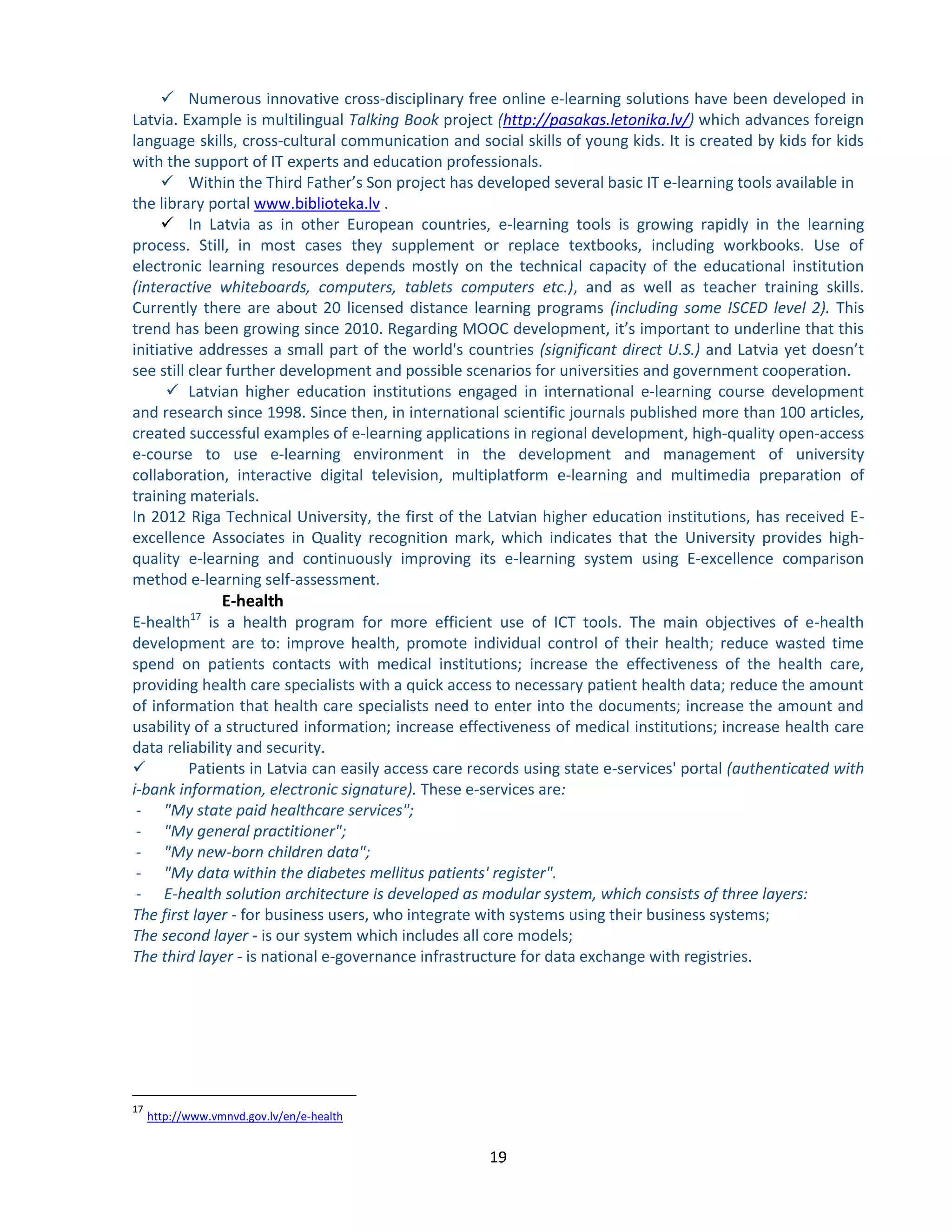 19 
 Numerous innovative cross-disciplinary free online e-learning solutions have been developed in Latvia. Example is multilingual Talking Book project (http://pasakas.letonika.lv/) which advances foreign language skills, cross-cultural communication and social skills of young kids. It is created by kids for kids with the support of IT experts and education professionals. 
 Within the Third Father’s Son project has developed several basic IT e-learning tools available in the library portal www.biblioteka.lv . 
 In Latvia as in other European countries, e-learning tools is growing rapidly in the learning process. Still, in most cases they supplement or replace textbooks, including workbooks. Use of electronic learning resources depends mostly on the technical capacity of the educational institution (interactive whiteboards, computers, tablets computers etc.), and as well as teacher training skills. Currently there are about 20 licensed distance learning programs (including some ISCED level 2). This trend has been growing since 2010. Regarding MOOC development, it’s important to underline that this initiative addresses a small part of the world's countries (significant direct U.S.) and Latvia yet doesn’t see still clear further development and possible scenarios for universities and government cooperation. 
 Latvian higher education institutions engaged in international e-learning course development and research since 1998. Since then, in international scientific journals published more than 100 articles, created successful examples of e-learning applications in regional development, high-quality open-access e-course to use e-learning environment in the development and management of university collaboration, interactive digital television, multiplatform e-learning and multimedia preparation of training materials. 
In 2012 Riga Technical University, the first of the Latvian higher education institutions, has received E- excellence Associates in Quality recognition mark, which indicates that the University provides high- quality e-learning and continuously improving its e-learning system using E-excellence comparison method e-learning self-assessment. 
E-health E-health17 is a health program for more efficient use of ICT tools. The main objectives of e-health development are to: improve health, promote individual control of their health; reduce wasted time spend on patients contacts with medical institutions; increase the effectiveness of the health care, providing health care specialists with a quick access to necessary patient health data; reduce the amount of information that health care specialists need to enter into the documents; increase the amount and usability of a structured information; increase effectiveness of medical institutions; increase health care data reliability and security.  Patients in Latvia can easily access care records using state e-services' portal (authenticated with i-bank information, electronic signature). These e-services are: - "My state paid healthcare services"; - "My general practitioner"; - "My new-born children data"; - "My data within the diabetes mellitus patients' register". - E-health solution architecture is developed as modular system, which consists of three layers: The first layer - for business users, who integrate with systems using their business systems; The second layer - is our system which includes all core models; The third layer - is national e-governance infrastructure for data exchange with registries. 
17 http://www.vmnvd.gov.lv/en/e-health 
 