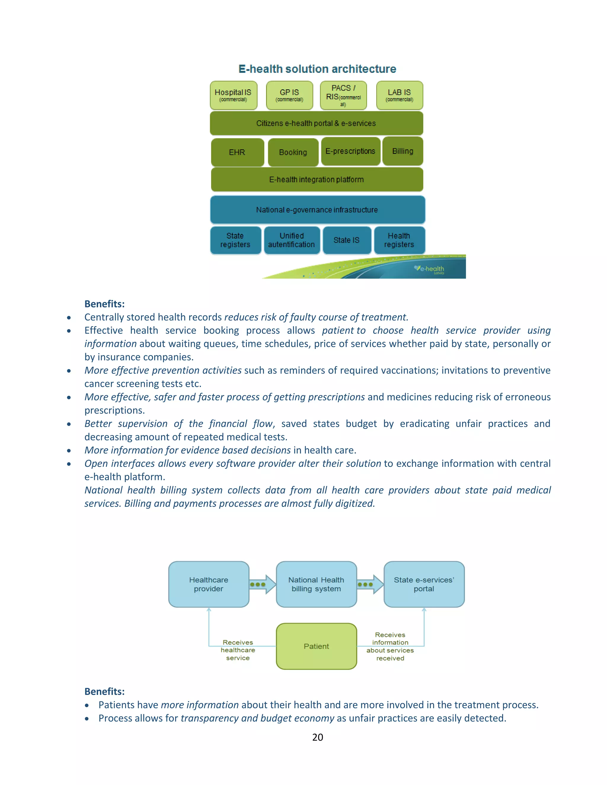 20 
Benefits: 
 Centrally stored health records reduces risk of faulty course of treatment. 
 Effective health service booking process allows patient to choose health service provider using information about waiting queues, time schedules, price of services whether paid by state, personally or by insurance companies. 
 More effective prevention activities such as reminders of required vaccinations; invitations to preventive cancer screening tests etc. 
 More effective, safer and faster process of getting prescriptions and medicines reducing risk of erroneous prescriptions. 
 Better supervision of the financial flow, saved states budget by eradicating unfair practices and decreasing amount of repeated medical tests. 
 More information for evidence based decisions in health care. 
 Open interfaces allows every software provider alter their solution to exchange information with central e-health platform. National health billing system collects data from all health care providers about state paid medical services. Billing and payments processes are almost fully digitized. 
Benefits: 
 Patients have more information about their health and are more involved in the treatment process. 
 Process allows for transparency and budget economy as unfair practices are easily detected.  