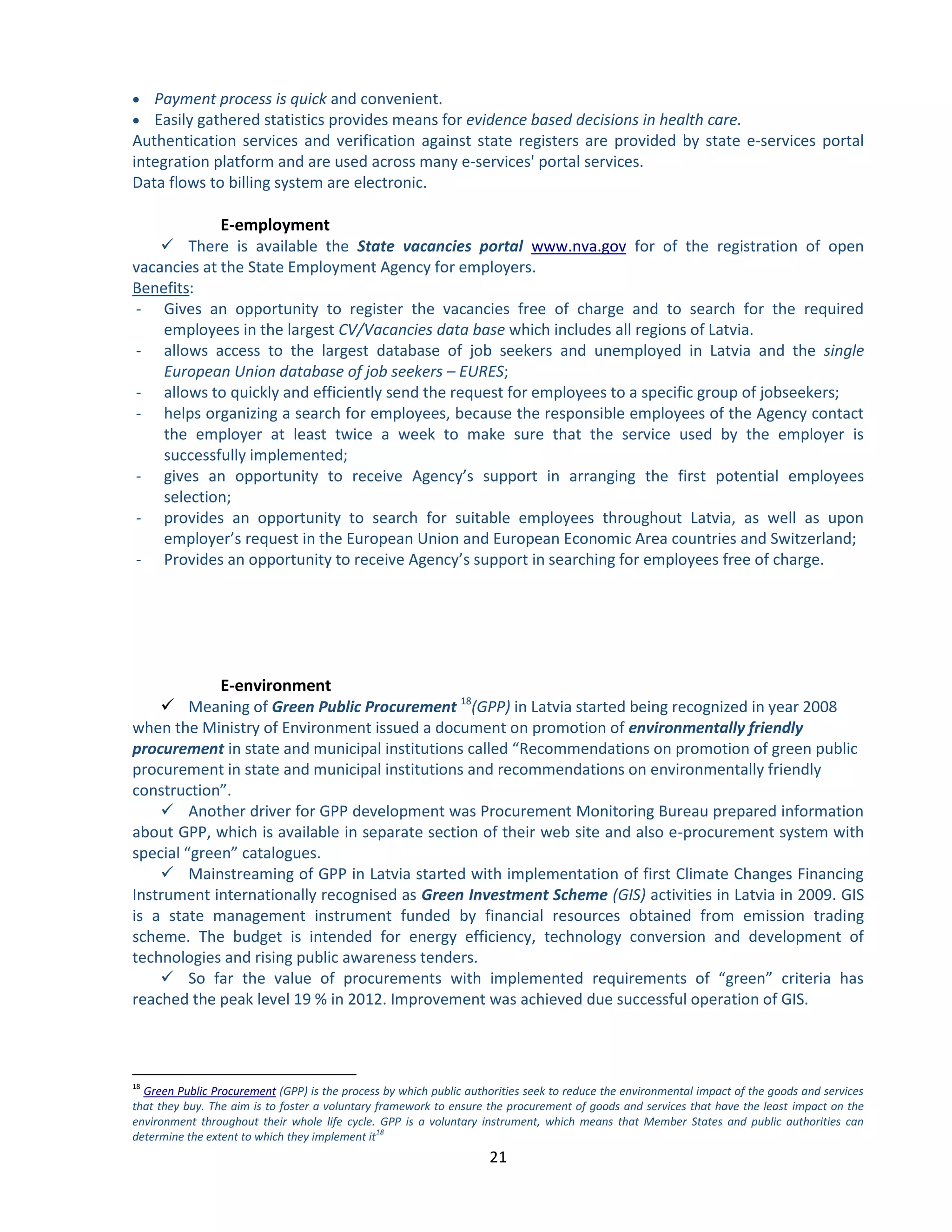 21 
 Payment process is quick and convenient. 
 Easily gathered statistics provides means for evidence based decisions in health care. Authentication services and verification against state registers are provided by state e-services portal integration platform and are used across many e-services' portal services. Data flows to billing system are electronic. 
E-employment 
 There is available the State vacancies portal for of the registration of open www.nva.govvacancies at the State Employment Agency for employers. 
Benefits: 
- Gives an opportunity to register the vacancies free of charge and to search for the required employees in the largest CV/Vacancies data base which includes all regions of Latvia. 
- allows access to the largest database of job seekers and unemployed in Latvia and the single European Union database of job seekers – EURES; 
- allows to quickly and efficiently send the request for employees to a specific group of jobseekers; 
- helps organizing a search for employees, because the responsible employees of the Agency contact the employer at least twice a week to make sure that the service used by the employer is successfully implemented; 
- gives an opportunity to receive Agency’s support in arranging the first potential employees selection; 
- provides an opportunity to search for suitable employees throughout Latvia, as well as upon employer’s request in the European Union and European Economic Area countries and Switzerland; 
- Provides an opportunity to receive Agency’s support in searching for employees free of charge. 
E-environment 
 Meaning of Green Public Procurement 18(GPP) in Latvia started being recognized in year 2008 when the Ministry of Environment issued a document on promotion of environmentally friendly procurement in state and municipal institutions called “Recommendations on promotion of green public procurement in state and municipal institutions and recommendations on environmentally friendly construction”. 
 Another driver for GPP development was Procurement Monitoring Bureau prepared information about GPP, which is available in separate section of their web site and also e-procurement system with special “green” catalogues. 
 Mainstreaming of GPP in Latvia started with implementation of first Climate Changes Financing Instrument internationally recognised as Green Investment Scheme (GIS) activities in Latvia in 2009. GIS is a state management instrument funded by financial resources obtained from emission trading scheme. The budget is intended for energy efficiency, technology conversion and development of technologies and rising public awareness tenders. 
 So far the value of procurements with implemented requirements of “green” criteria has reached the peak level 19 % in 2012. Improvement was achieved due successful operation of GIS. 
18 (GPP) is the process by which public authorities seek to reduce the environmental impact of the goods and services Green Public Procurementthat they buy. The aim is to foster a voluntary framework to ensure the procurement of goods and services that have the least impact on the environment throughout their whole life cycle. GPP is a voluntary instrument, which means that Member States and public authorities can determine the extent to which they implement it18  
