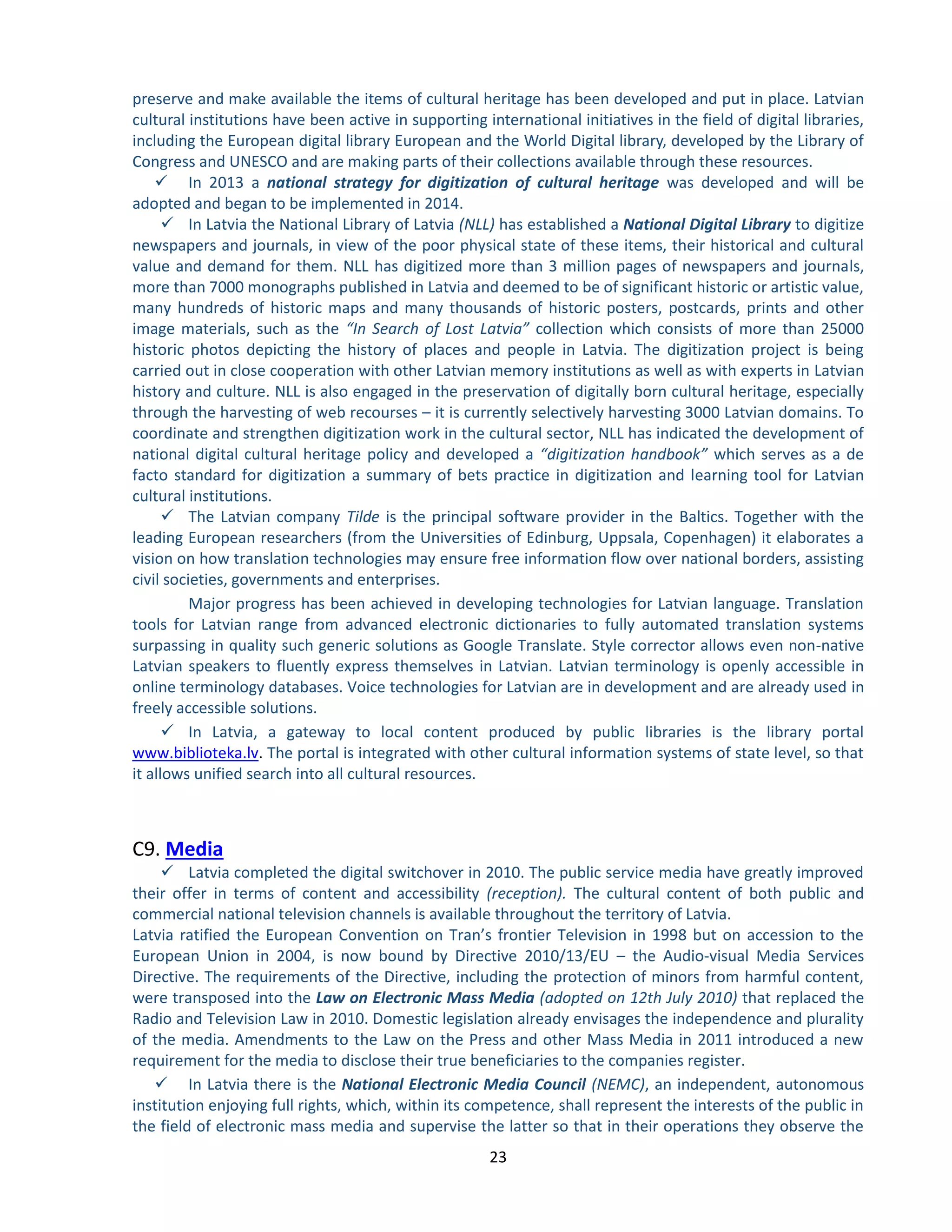 23 
preserve and make available the items of cultural heritage has been developed and put in place. Latvian cultural institutions have been active in supporting international initiatives in the field of digital libraries, including the European digital library European and the World Digital library, developed by the Library of Congress and UNESCO and are making parts of their collections available through these resources. 
 In 2013 a national strategy for digitization of cultural heritage was developed and will be adopted and began to be implemented in 2014. 
 In Latvia the National Library of Latvia (NLL) has established a National Digital Library to digitize newspapers and journals, in view of the poor physical state of these items, their historical and cultural value and demand for them. NLL has digitized more than 3 million pages of newspapers and journals, more than 7000 monographs published in Latvia and deemed to be of significant historic or artistic value, many hundreds of historic maps and many thousands of historic posters, postcards, prints and other image materials, such as the “In Search of Lost Latvia” collection which consists of more than 25000 historic photos depicting the history of places and people in Latvia. The digitization project is being carried out in close cooperation with other Latvian memory institutions as well as with experts in Latvian history and culture. NLL is also engaged in the preservation of digitally born cultural heritage, especially through the harvesting of web recourses – it is currently selectively harvesting 3000 Latvian domains. To coordinate and strengthen digitization work in the cultural sector, NLL has indicated the development of national digital cultural heritage policy and developed a “digitization handbook” which serves as a de facto standard for digitization a summary of bets practice in digitization and learning tool for Latvian cultural institutions. 
 The Latvian company Tilde is the principal software provider in the Baltics. Together with the leading European researchers (from the Universities of Edinburg, Uppsala, Copenhagen) it elaborates a vision on how translation technologies may ensure free information flow over national borders, assisting civil societies, governments and enterprises. 
Major progress has been achieved in developing technologies for Latvian language. Translation tools for Latvian range from advanced electronic dictionaries to fully automated translation systems surpassing in quality such generic solutions as Google Translate. Style corrector allows even non-native Latvian speakers to fluently express themselves in Latvian. Latvian terminology is openly accessible in online terminology databases. Voice technologies for Latvian are in development and are already used in freely accessible solutions. 
 In Latvia, a gateway to local content produced by public libraries is the library portal www.biblioteka.lv. The portal is integrated with other cultural information systems of state level, so that it allows unified search into all cultural resources. 
C9. Media 
 Latvia completed the digital switchover in 2010. The public service media have greatly improved their offer in terms of content and accessibility (reception). The cultural content of both public and commercial national television channels is available throughout the territory of Latvia. 
Latvia ratified the European Convention on Tran’s frontier Television in 1998 but on accession to the European Union in 2004, is now bound by Directive 2010/13/EU – the Audio-visual Media Services Directive. The requirements of the Directive, including the protection of minors from harmful content, were transposed into the Law on Electronic Mass Media (adopted on 12th July 2010) that replaced the Radio and Television Law in 2010. Domestic legislation already envisages the independence and plurality of the media. Amendments to the Law on the Press and other Mass Media in 2011 introduced a new requirement for the media to disclose their true beneficiaries to the companies register. 
 In Latvia there is the National Electronic Media Council (NEMC), an independent, autonomous institution enjoying full rights, which, within its competence, shall represent the interests of the public in the field of electronic mass media and supervise the latter so that in their operations they observe the  
