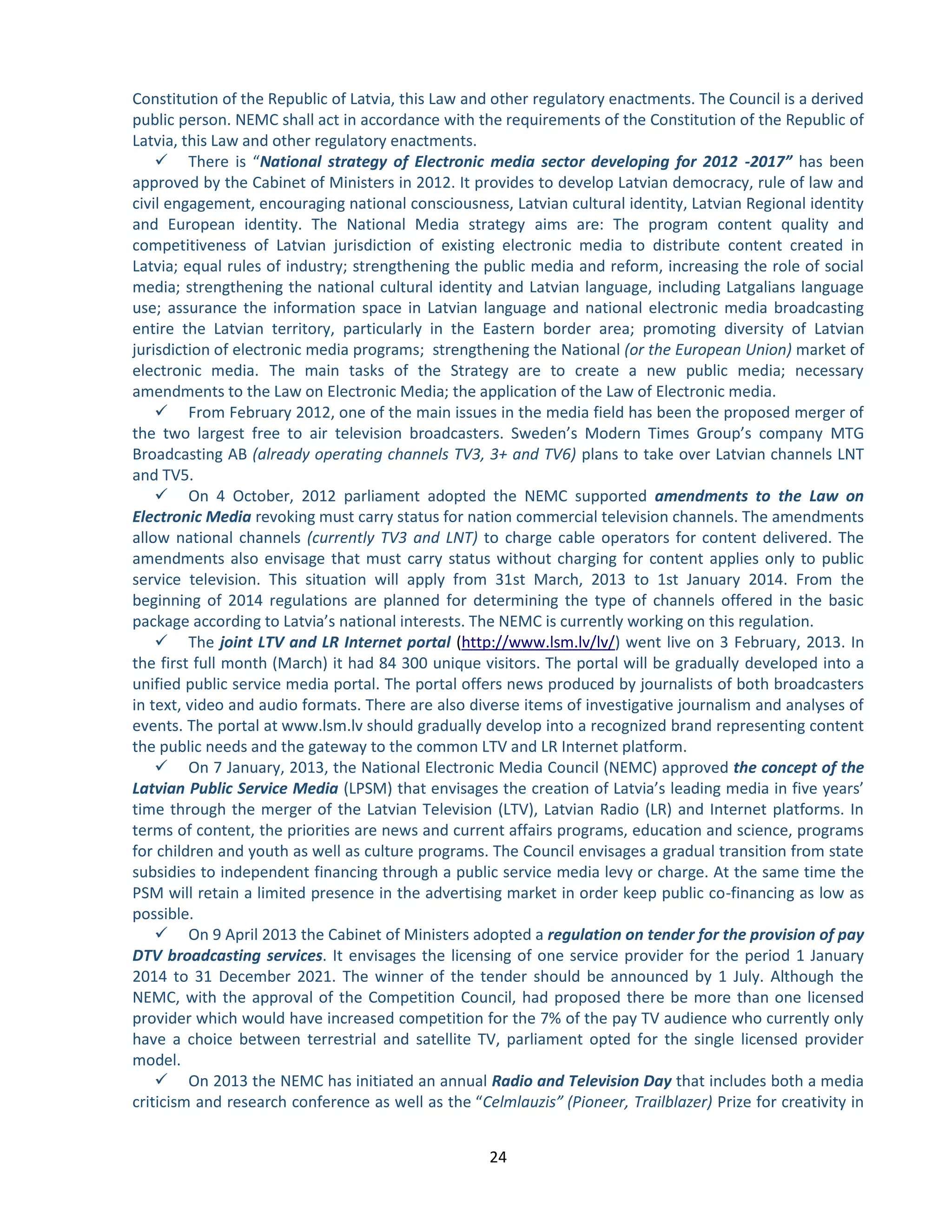 24 
Constitution of the Republic of Latvia, this Law and other regulatory enactments. The Council is a derived public person. NEMC shall act in accordance with the requirements of the Constitution of the Republic of Latvia, this Law and other regulatory enactments. 
 There is “National strategy of Electronic media sector developing for 2012 -2017” has been approved by the Cabinet of Ministers in 2012. It provides to develop Latvian democracy, rule of law and civil engagement, encouraging national consciousness, Latvian cultural identity, Latvian Regional identity and European identity. The National Media strategy aims are: The program content quality and competitiveness of Latvian jurisdiction of existing electronic media to distribute content created in Latvia; equal rules of industry; strengthening the public media and reform, increasing the role of social media; strengthening the national cultural identity and Latvian language, including Latgalians language use; assurance the information space in Latvian language and national electronic media broadcasting entire the Latvian territory, particularly in the Eastern border area; promoting diversity of Latvian jurisdiction of electronic media programs; strengthening the National (or the European Union) market of electronic media. The main tasks of the Strategy are to create a new public media; necessary amendments to the Law on Electronic Media; the application of the Law of Electronic media. 
 From February 2012, one of the main issues in the media field has been the proposed merger of the two largest free to air television broadcasters. Sweden’s Modern Times Group’s company MTG Broadcasting AB (already operating channels TV3, 3+ and TV6) plans to take over Latvian channels LNT and TV5. 
 On 4 October, 2012 parliament adopted the NEMC supported amendments to the Law on Electronic Media revoking must carry status for nation commercial television channels. The amendments allow national channels (currently TV3 and LNT) to charge cable operators for content delivered. The amendments also envisage that must carry status without charging for content applies only to public service television. This situation will apply from 31st March, 2013 to 1st January 2014. From the beginning of 2014 regulations are planned for determining the type of channels offered in the basic package according to Latvia’s national interests. The NEMC is currently working on this regulation. 
 The joint LTV and LR Internet portal () went live on 3 February, 2013. In http://www.lsm.lv/lv/ the first full month (March) it had 84 300 unique visitors. The portal will be gradually developed into a unified public service media portal. The portal offers news produced by journalists of both broadcasters in text, video and audio formats. There are also diverse items of investigative journalism and analyses of events. The portal at www.lsm.lv should gradually develop into a recognized brand representing content the public needs and the gateway to the common LTV and LR Internet platform. 
 On 7 January, 2013, the National Electronic Media Council (NEMC) approved the concept of the Latvian Public Service Media (LPSM) that envisages the creation of Latvia’s leading media in five years’ time through the merger of the Latvian Television (LTV), Latvian Radio (LR) and Internet platforms. In terms of content, the priorities are news and current affairs programs, education and science, programs for children and youth as well as culture programs. The Council envisages a gradual transition from state subsidies to independent financing through a public service media levy or charge. At the same time the PSM will retain a limited presence in the advertising market in order keep public co-financing as low as possible. 
 On 9 April 2013 the Cabinet of Ministers adopted a regulation on tender for the provision of pay DTV broadcasting services. It envisages the licensing of one service provider for the period 1 January 2014 to 31 December 2021. The winner of the tender should be announced by 1 July. Although the NEMC, with the approval of the Competition Council, had proposed there be more than one licensed provider which would have increased competition for the 7% of the pay TV audience who currently only have a choice between terrestrial and satellite TV, parliament opted for the single licensed provider model. 
 On 2013 the NEMC has initiated an annual Radio and Television Day that includes both a media criticism and research conference as well as the “Celmlauzis” (Pioneer, Trailblazer) Prize for creativity in  