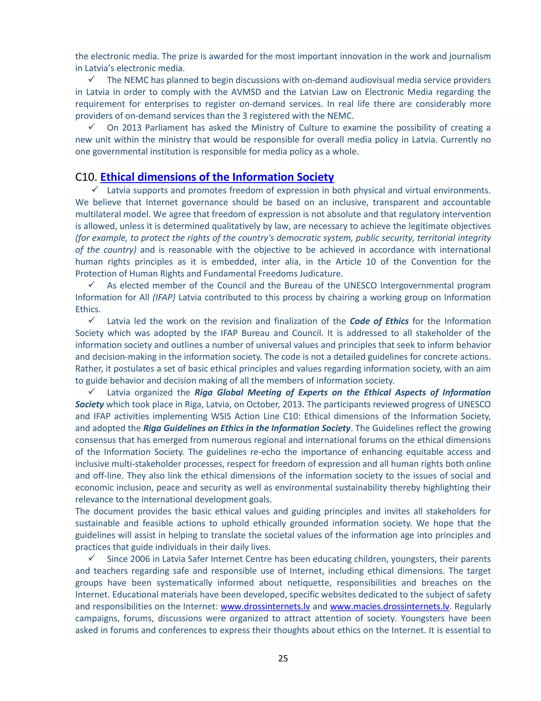 25 
the electronic media. The prize is awarded for the most important innovation in the work and journalism in Latvia’s electronic media. 
 The NEMC has planned to begin discussions with on-demand audiovisual media service providers in Latvia in order to comply with the AVMSD and the Latvian Law on Electronic Media regarding the requirement for enterprises to register on-demand services. In real life there are considerably more providers of on-demand services than the 3 registered with the NEMC. 
 On 2013 Parliament has asked the Ministry of Culture to examine the possibility of creating a new unit within the ministry that would be responsible for overall media policy in Latvia. Currently no one governmental institution is responsible for media policy as a whole. 
C10. Ethical dimensions of the Information Society 
 Latvia supports and promotes freedom of expression in both physical and virtual environments. We believe that Internet governance should be based on an inclusive, transparent and accountable multilateral model. We agree that freedom of expression is not absolute and that regulatory intervention is allowed, unless it is determined qualitatively by law, are necessary to achieve the legitimate objectives (for example, to protect the rights of the country's democratic system, public security, territorial integrity of the country) and is reasonable with the objective to be achieved in accordance with international human rights principles as it is embedded, inter alia, in the Article 10 of the Convention for the Protection of Human Rights and Fundamental Freedoms Judicature. 
 As elected member of the Council and the Bureau of the UNESCO Intergovernmental program Information for All (IFAP) Latvia contributed to this process by chairing a working group on Information Ethics. 
 Latvia led the work on the revision and finalization of the Code of Ethics for the Information Society which was adopted by the IFAP Bureau and Council. It is addressed to all stakeholder of the information society and outlines a number of universal values and principles that seek to inform behavior and decision-making in the information society. The code is not a detailed guidelines for concrete actions. Rather, it postulates a set of basic ethical principles and values regarding information society, with an aim to guide behavior and decision making of all the members of information society. 
 Latvia organized the Riga Global Meeting of Experts on the Ethical Aspects of Information Society which took place in Riga, Latvia, on October, 2013. The participants reviewed progress of UNESCO and IFAP activities implementing WSIS Action Line C10: Ethical dimensions of the Information Society, and adopted the Riga Guidelines on Ethics in the Information Society. The Guidelines reflect the growing consensus that has emerged from numerous regional and international forums on the ethical dimensions of the Information Society. The guidelines re-echo the importance of enhancing equitable access and inclusive multi-stakeholder processes, respect for freedom of expression and all human rights both online and off-line. They also link the ethical dimensions of the information society to the issues of social and economic inclusion, peace and security as well as environmental sustainability thereby highlighting their relevance to the international development goals. 
The document provides the basic ethical values and guiding principles and invites all stakeholders for sustainable and feasible actions to uphold ethically grounded information society. We hope that the guidelines will assist in helping to translate the societal values of the information age into principles and practices that guide individuals in their daily lives. 
 Since 2006 in Latvia Safer Internet Centre has been educating children, youngsters, their parents and teachers regarding safe and responsible use of Internet, including ethical dimensions. The target groups have been systematically informed about netiquette, responsibilities and breaches on the Internet. Educational materials have been developed, specific websites dedicated to the subject of safety and responsibilities on the Internet: www.drossinternets.lv and www.macies.drossinternets.lv. Regularly campaigns, forums, discussions were organized to attract attention of society. Youngsters have been asked in forums and conferences to express their thoughts about ethics on the Internet. It is essential to  