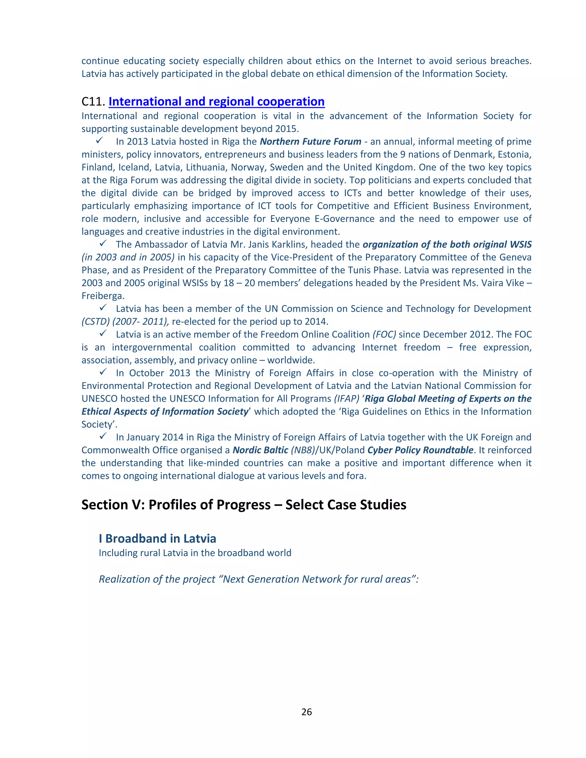 26 
continue educating society especially children about ethics on the Internet to avoid serious breaches. Latvia has actively participated in the global debate on ethical dimension of the Information Society. 
C11. International and regional cooperation 
International and regional cooperation is vital in the advancement of the Information Society for supporting sustainable development beyond 2015. 
 In 2013 Latvia hosted in Riga the Northern Future Forum - an annual, informal meeting of prime ministers, policy innovators, entrepreneurs and business leaders from the 9 nations of Denmark, Estonia, Finland, Iceland, Latvia, Lithuania, Norway, Sweden and the United Kingdom. One of the two key topics at the Riga Forum was addressing the digital divide in society. Top politicians and experts concluded that the digital divide can be bridged by improved access to ICTs and better knowledge of their uses, particularly emphasizing importance of ICT tools for Competitive and Efficient Business Environment, role modern, inclusive and accessible for Everyone E-Governance and the need to empower use of languages and creative industries in the digital environment. 
 The Ambassador of Latvia Mr. Janis Karklins, headed the organization of the both original WSIS (in 2003 and in 2005) in his capacity of the Vice-President of the Preparatory Committee of the Geneva Phase, and as President of the Preparatory Committee of the Tunis Phase. Latvia was represented in the 2003 and 2005 original WSISs by 18 – 20 members’ delegations headed by the President Ms. Vaira Vike – Freiberga. 
 Latvia has been a member of the UN Commission on Science and Technology for Development (CSTD) (2007- 2011), re-elected for the period up to 2014. 
 Latvia is an active member of the Freedom Online Coalition (FOC) since December 2012. The FOC is an intergovernmental coalition committed to advancing Internet freedom – free expression, association, assembly, and privacy online – worldwide. 
 In October 2013 the Ministry of Foreign Affairs in close co-operation with the Ministry of Environmental Protection and Regional Development of Latvia and the Latvian National Commission for UNESCO hosted the UNESCO Information for All Programs (IFAP) ‘Riga Global Meeting of Experts on the Ethical Aspects of Information Society’ which adopted the ‘Riga Guidelines on Ethics in the Information Society’. 
 In January 2014 in Riga the Ministry of Foreign Affairs of Latvia together with the UK Foreign and Commonwealth Office organised a Nordic Baltic (NB8)/UK/Poland Cyber Policy Roundtable. It reinforced the understanding that like-minded countries can make a positive and important difference when it comes to ongoing international dialogue at various levels and fora. 
Section V: Profiles of Progress – Select Case Studies 
I Broadband in Latvia 
Including rural Latvia in the broadband world 
Realization of the project “Next Generation Network for rural areas”: 
 