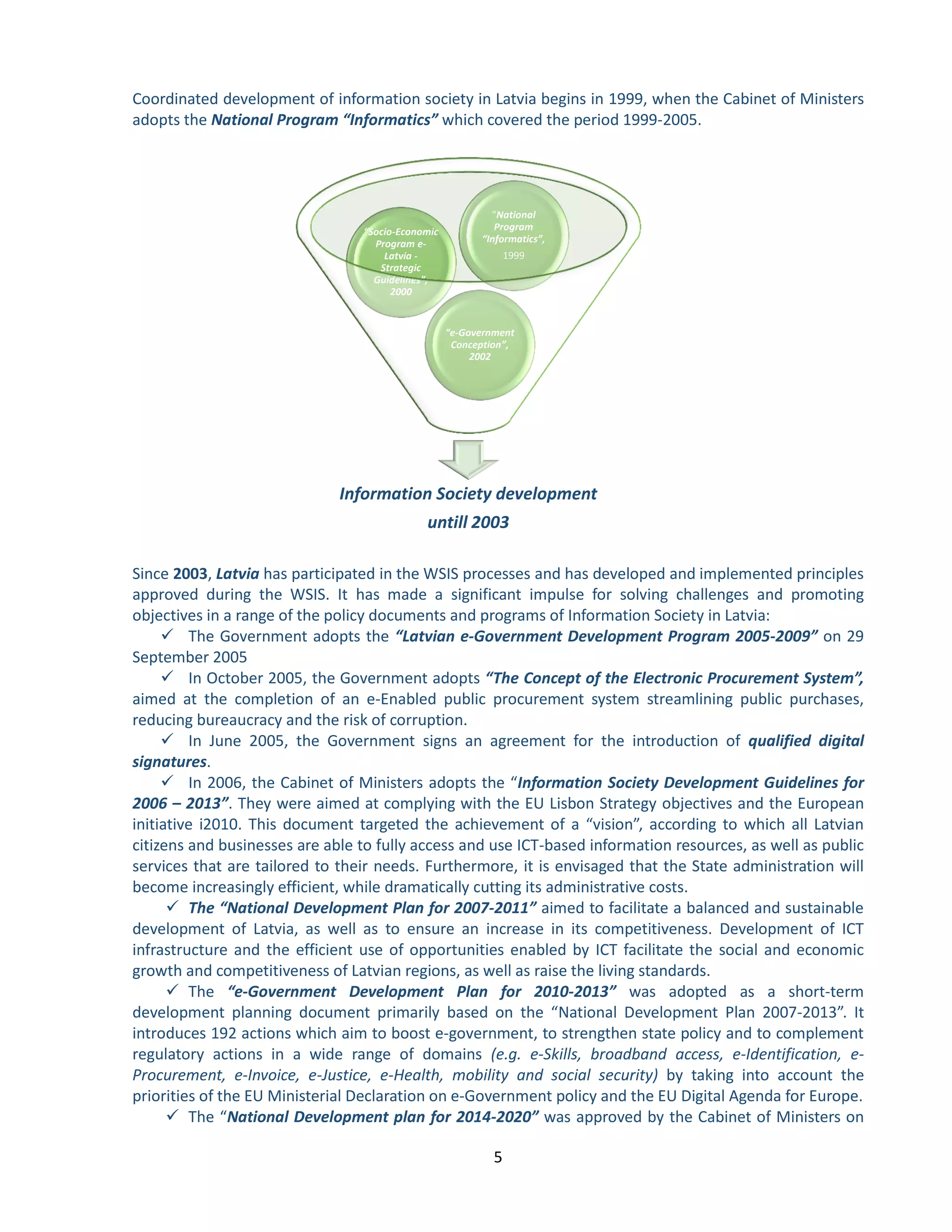 5 
Coordinated development of information society in Latvia begins in 1999, when the Cabinet of Ministers adopts the National Program “Informatics” which covered the period 1999-2005. 
Since 2003, Latvia has participated in the WSIS processes and has developed and implemented principles approved during the WSIS. It has made a significant impulse for solving challenges and promoting objectives in a range of the policy documents and programs of Information Society in Latvia: 
 The Government adopts the “Latvian e-Government Development Program 2005-2009” on 29 September 2005 
 In October 2005, the Government adopts “The Concept of the Electronic Procurement System”, aimed at the completion of an e-Enabled public procurement system streamlining public purchases, reducing bureaucracy and the risk of corruption. 
 In June 2005, the Government signs an agreement for the introduction of qualified digital signatures. 
 In 2006, the Cabinet of Ministers adopts the “Information Society Development Guidelines for 2006 – 2013”. They were aimed at complying with the EU Lisbon Strategy objectives and the European initiative i2010. This document targeted the achievement of a “vision”, according to which all Latvian citizens and businesses are able to fully access and use ICT-based information resources, as well as public services that are tailored to their needs. Furthermore, it is envisaged that the State administration will become increasingly efficient, while dramatically cutting its administrative costs. 
 The “National Development Plan for 2007-2011” aimed to facilitate a balanced and sustainable development of Latvia, as well as to ensure an increase in its competitiveness. Development of ICT infrastructure and the efficient use of opportunities enabled by ICT facilitate the social and economic growth and competitiveness of Latvian regions, as well as raise the living standards. 
 The “e-Government Development Plan for 2010-2013” was adopted as a short-term development planning document primarily based on the “National Development Plan 2007-2013”. It introduces 192 actions which aim to boost e-government, to strengthen state policy and to complement regulatory actions in a wide range of domains (e.g. e-Skills, broadband access, e-Identification, e- Procurement, e-Invoice, e-Justice, e-Health, mobility and social security) by taking into account the priorities of the EU Ministerial Declaration on e-Government policy and the EU Digital Agenda for Europe. 
 The “National Development plan for 2014-2020” was approved by the Cabinet of Ministers on 
Information Society development 
untill 2003 
“e-Government Conception”, 2002 
“Socio-Economic Program e- Latvia - Strategic Guidelines”, 2000 
“National Program “Informatics”, 
1999  