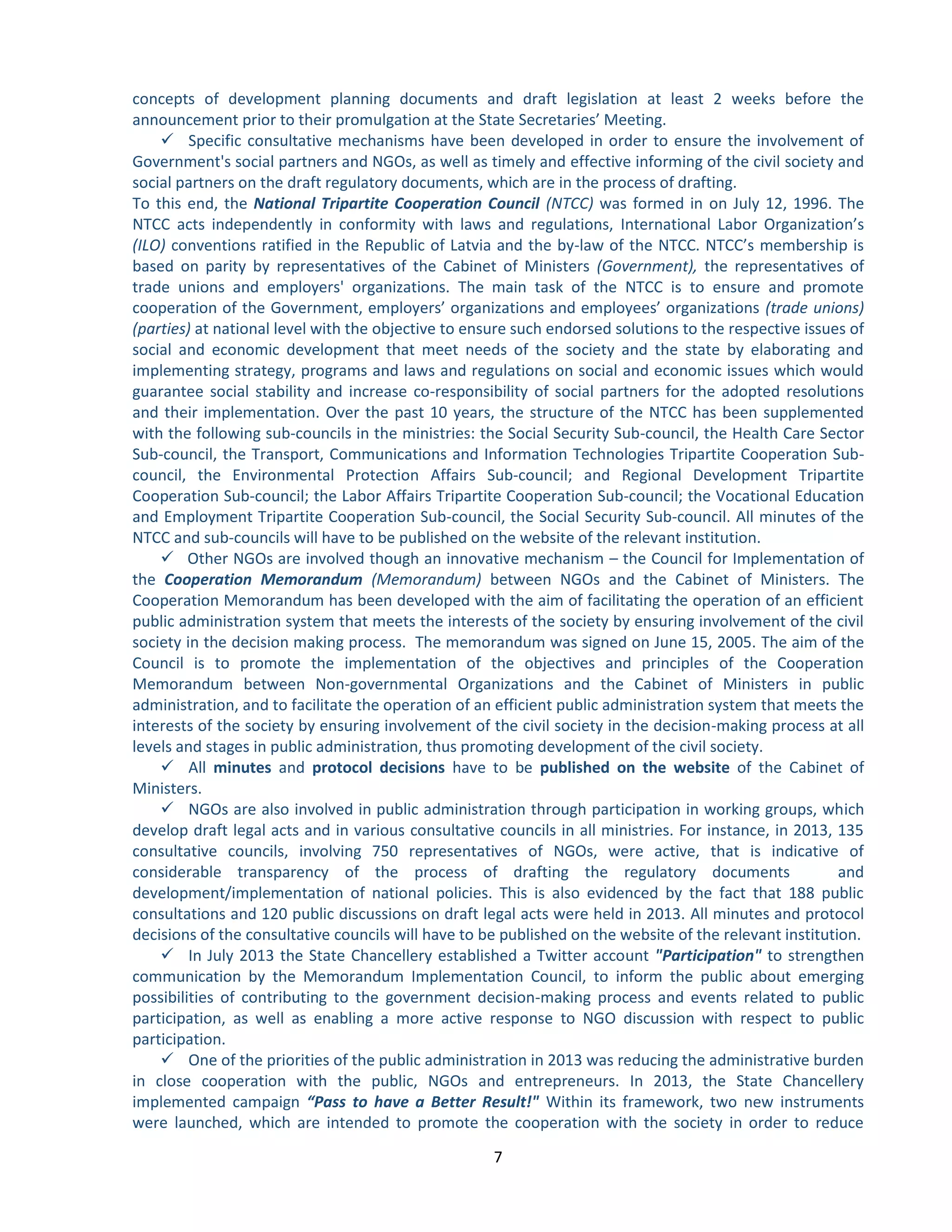 7 
concepts of development planning documents and draft legislation at least 2 weeks before the announcement prior to their promulgation at the State Secretaries’ Meeting. 
 Specific consultative mechanisms have been developed in order to ensure the involvement of Government's social partners and NGOs, as well as timely and effective informing of the civil society and social partners on the draft regulatory documents, which are in the process of drafting. 
To this end, the National Tripartite Cooperation Council (NTCC) was formed in on July 12, 1996. The NTCC acts independently in conformity with laws and regulations, International Labor Organization’s (ILO) conventions ratified in the Republic of Latvia and the by-law of the NTCC. NTCC’s membership is based on parity by representatives of the Cabinet of Ministers (Government), the representatives of trade unions and employers' organizations. The main task of the NTCC is to ensure and promote cooperation of the Government, employers’ organizations and employees’ organizations (trade unions) (parties) at national level with the objective to ensure such endorsed solutions to the respective issues of social and economic development that meet needs of the society and the state by elaborating and implementing strategy, programs and laws and regulations on social and economic issues which would guarantee social stability and increase co-responsibility of social partners for the adopted resolutions and their implementation. Over the past 10 years, the structure of the NTCC has been supplemented with the following sub-councils in the ministries: the Social Security Sub-council, the Health Care Sector Sub-council, the Transport, Communications and Information Technologies Tripartite Cooperation Sub- council, the Environmental Protection Affairs Sub-council; and Regional Development Tripartite Cooperation Sub-council; the Labor Affairs Tripartite Cooperation Sub-council; the Vocational Education and Employment Tripartite Cooperation Sub-council, the Social Security Sub-council. All minutes of the NTCC and sub-councils will have to be published on the website of the relevant institution. 
 Other NGOs are involved though an innovative mechanism – the Council for Implementation of the Cooperation Memorandum (Memorandum) between NGOs and the Cabinet of Ministers. The Cooperation Memorandum has been developed with the aim of facilitating the operation of an efficient public administration system that meets the interests of the society by ensuring involvement of the civil society in the decision making process. The memorandum was signed on June 15, 2005. The aim of the Council is to promote the implementation of the objectives and principles of the Cooperation Memorandum between Non-governmental Organizations and the Cabinet of Ministers in public administration, and to facilitate the operation of an efficient public administration system that meets the interests of the society by ensuring involvement of the civil society in the decision-making process at all levels and stages in public administration, thus promoting development of the civil society. 
 All minutes and protocol decisions have to be published on the website of the Cabinet of Ministers. 
 NGOs are also involved in public administration through participation in working groups, which develop draft legal acts and in various consultative councils in all ministries. For instance, in 2013, 135 consultative councils, involving 750 representatives of NGOs, were active, that is indicative of considerable transparency of the process of drafting the regulatory documents and development/implementation of national policies. This is also evidenced by the fact that 188 public consultations and 120 public discussions on draft legal acts were held in 2013. All minutes and protocol decisions of the consultative councils will have to be published on the website of the relevant institution. 
 In July 2013 the State Chancellery established a Twitter account "Participation" to strengthen communication by the Memorandum Implementation Council, to inform the public about emerging possibilities of contributing to the government decision-making process and events related to public participation, as well as enabling a more active response to NGO discussion with respect to public participation. 
 One of the priorities of the public administration in 2013 was reducing the administrative burden in close cooperation with the public, NGOs and entrepreneurs. In 2013, the State Chancellery implemented campaign “Pass to have a Better Result!" Within its framework, two new instruments were launched, which are intended to promote the cooperation with the society in order to reduce  
