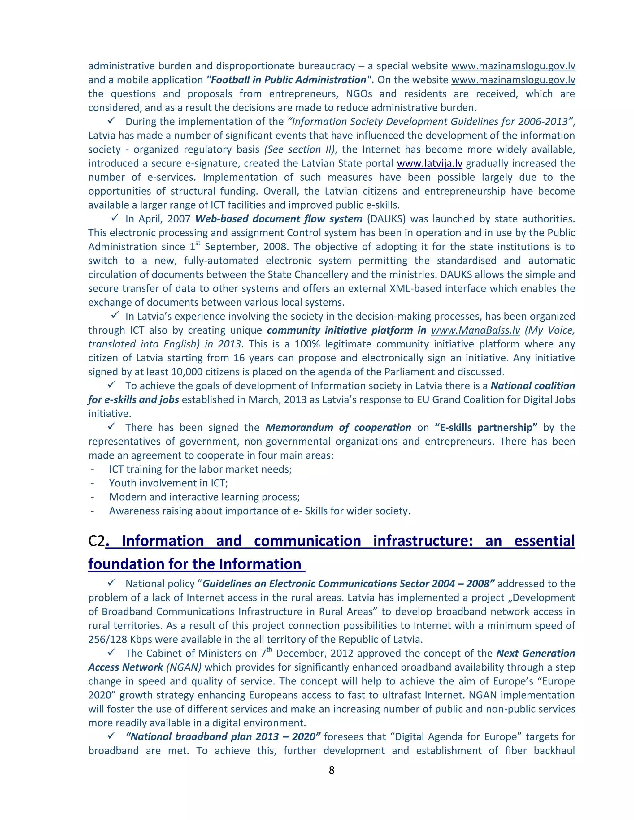 8 
administrative burden and disproportionate bureaucracy – a special website www.mazinamslogu.gov.lv and a mobile application "Football in Public Administration". On the website www.mazinamslogu.gov.lv the questions and proposals from entrepreneurs, NGOs and residents are received, which are considered, and as a result the decisions are made to reduce administrative burden. 
 During the implementation of the “Information Society Development Guidelines for 2006-2013”, Latvia has made a number of significant events that have influenced the development of the information society - organized regulatory basis (See section II), the Internet has become more widely available, introduced a secure e-signature, created the Latvian State portal gradually increased the www.latvija.lvnumber of e-services. Implementation of such measures have been possible largely due to the opportunities of structural funding. Overall, the Latvian citizens and entrepreneurship have become available a larger range of ICT facilities and improved public e-skills. 
 In April, 2007 Web-based document flow system (DAUKS) was launched by state authorities. This electronic processing and assignment Control system has been in operation and in use by the Public Administration since 1st September, 2008. The objective of adopting it for the state institutions is to switch to a new, fully-automated electronic system permitting the standardised and automatic circulation of documents between the State Chancellery and the ministries. DAUKS allows the simple and secure transfer of data to other systems and offers an external XML-based interface which enables the exchange of documents between various local systems. 
 In Latvia’s experience involving the society in the decision-making processes, has been organized through ICT also by creating unique community initiative platform in www.ManaBalss.lv (My Voice, translated into English) in 2013. This is a 100% legitimate community initiative platform where any citizen of Latvia starting from 16 years can propose and electronically sign an initiative. Any initiative signed by at least 10,000 citizens is placed on the agenda of the Parliament and discussed. 
 To achieve the goals of development of Information society in Latvia there is a National coalition for e-skills and jobs established in March, 2013 as Latvia’s response to EU Grand Coalition for Digital Jobs initiative. 
 There has been signed the Memorandum of cooperation on “E-skills partnership” by the representatives of government, non-governmental organizations and entrepreneurs. There has been made an agreement to cooperate in four main areas: 
- ICT training for the labor market needs; 
- Youth involvement in ICT; 
- Modern and interactive learning process; 
- Awareness raising about importance of e- Skills for wider society. С2. Information and communication infrastructure: an essential foundation for the Information 
 National policy “Guidelines on Electronic Communications Sector 2004 – 2008” addressed to the problem of a lack of Internet access in the rural areas. Latvia has implemented a project „Development of Broadband Communications Infrastructure in Rural Areas” to develop broadband network access in rural territories. As a result of this project connection possibilities to Internet with a minimum speed of 256/128 Kbps were available in the all territory of the Republic of Latvia. 
 The Cabinet of Ministers on 7th December, 2012 approved the concept of the Next Generation Access Network (NGAN) which provides for significantly enhanced broadband availability through a step change in speed and quality of service. The concept will help to achieve the aim of Europe’s “Europe 2020” growth strategy enhancing Europeans access to fast to ultrafast Internet. NGAN implementation will foster the use of different services and make an increasing number of public and non-public services more readily available in a digital environment. 
 “National broadband plan 2013 – 2020” foresees that “Digital Agenda for Europe” targets for broadband are met. To achieve this, further development and establishment of fiber backhaul  