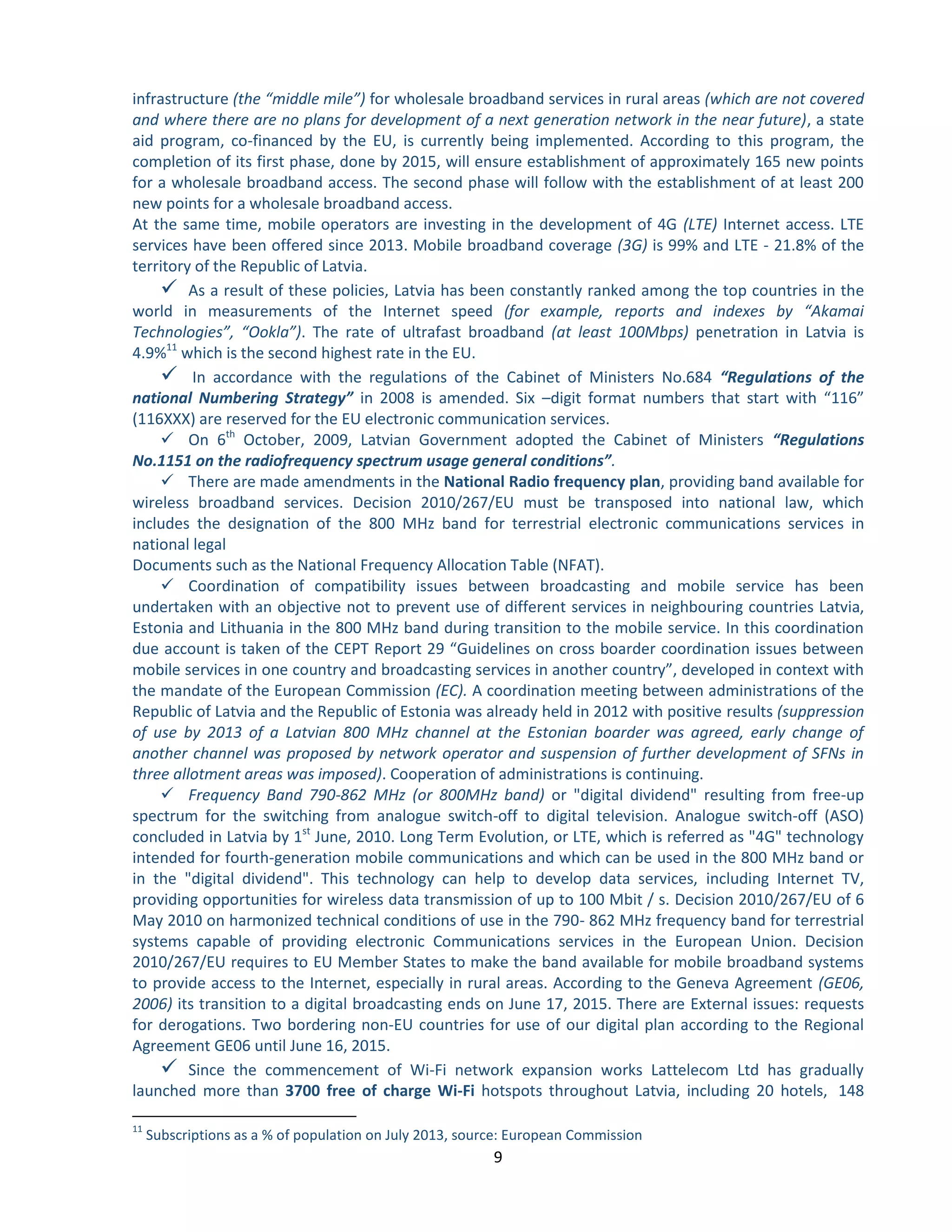 9 
infrastructure (the “middle mile”) for wholesale broadband services in rural areas (which are not covered and where there are no plans for development of a next generation network in the near future), a state aid program, co-financed by the EU, is currently being implemented. According to this program, the completion of its first phase, done by 2015, will ensure establishment of approximately 165 new points for a wholesale broadband access. The second phase will follow with the establishment of at least 200 new points for a wholesale broadband access. 
At the same time, mobile operators are investing in the development of 4G (LTE) Internet access. LTE services have been offered since 2013. Mobile broadband coverage (3G) is 99% and LTE - 21.8% of the territory of the Republic of Latvia. 
 As a result of these policies, Latvia has been constantly ranked among the top countries in the world in measurements of the Internet speed (for example, reports and indexes by “Akamai Technologies”, “Ookla”). The rate of ultrafast broadband (at least 100Mbps) penetration in Latvia is 4.9%11 which is the second highest rate in the EU. 
 In accordance with the regulations of the Cabinet of Ministers No.684 “Regulations of the national Numbering Strategy” in 2008 is amended. Six –digit format numbers that start with “116” (116XXX) are reserved for the EU electronic communication services. 
 On 6th October, 2009, Latvian Government adopted the Cabinet of Ministers “Regulations No.1151 on the radiofrequency spectrum usage general conditions”. 
 There are made amendments in the National Radio frequency plan, providing band available for wireless broadband services. Decision 2010/267/EU must be transposed into national law, which includes the designation of the 800 MHz band for terrestrial electronic communications services in national legal 
Documents such as the National Frequency Allocation Table (NFAT). 
 Coordination of compatibility issues between broadcasting and mobile service has been undertaken with an objective not to prevent use of different services in neighbouring countries Latvia, Estonia and Lithuania in the 800 MHz band during transition to the mobile service. In this coordination due account is taken of the CEPT Report 29 “Guidelines on cross boarder coordination issues between mobile services in one country and broadcasting services in another country”, developed in context with the mandate of the European Commission (EC). A coordination meeting between administrations of the Republic of Latvia and the Republic of Estonia was already held in 2012 with positive results (suppression of use by 2013 of a Latvian 800 MHz channel at the Estonian boarder was agreed, early change of another channel was proposed by network operator and suspension of further development of SFNs in three allotment areas was imposed). Cooperation of administrations is continuing. 
 Frequency Band 790-862 MHz (or 800MHz band) or "digital dividend" resulting from free-up spectrum for the switching from analogue switch-off to digital television. Analogue switch-off (ASO) concluded in Latvia by 1st June, 2010. Long Term Evolution, or LTE, which is referred as "4G" technology intended for fourth-generation mobile communications and which can be used in the 800 MHz band or in the "digital dividend". This technology can help to develop data services, including Internet TV, providing opportunities for wireless data transmission of up to 100 Mbit / s. Decision 2010/267/EU of 6 May 2010 on harmonized technical conditions of use in the 790- 862 MHz frequency band for terrestrial systems capable of providing electronic Communications services in the European Union. Decision 2010/267/EU requires to EU Member States to make the band available for mobile broadband systems to provide access to the Internet, especially in rural areas. According to the Geneva Agreement (GE06, 2006) its transition to a digital broadcasting ends on June 17, 2015. There are External issues: requests for derogations. Two bordering non-EU countries for use of our digital plan according to the Regional Agreement GE06 until June 16, 2015. 
 Since the commencement of Wi-Fi network expansion works Lattelecom Ltd has gradually launched more than 3700 free of charge Wi-Fi hotspots throughout Latvia, including 20 hotels, 148 
11 Subscriptions as a % of population on July 2013, source: European Commission  