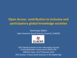 Open Access contribution to inclusive and
 participatory global knowledge societies
                  Dominique Babini
     Latin America Social Science Council, CLACSO




       2013 World Summit on the Information Society
          multistakeholder review event (WSIS+10)
            UNESCO, Paris, 25-27 February 2013
    ISSC Session: Critical Social Sciences in the Digital Age
 