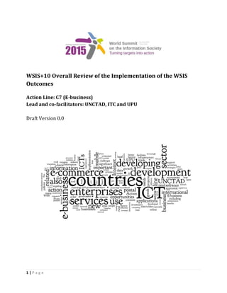 1 | P a g e 
WSIS+10 Overall Review of the Implementation of the WSIS 
Outcomes 
Action Line: C7 (E-business) 
Lead and co-facilitators: UNCTAD, ITC and UPU 
Draft Version 0.0 
 