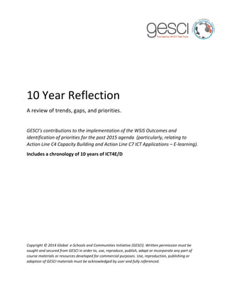 10 Year Reflection 
A review of trends, gaps, and priorities. 
GESCI’s contributions to the implementation of the WSIS Outcomes and identification of priorities for the post 2015 agenda (particularly, relating to Action Line C4 Capacity Building and Action Line C7 ICT Applications – E-learning). 
Includes a chronology of 10 years of ICT4E/D 
Copyright © 2014 Global e-Schools and Communities Initiative (GESCI). Written permission must be sought and secured from GESCI in order to, use, reproduce, publish, adapt or incorporate any part of course materials or resources developed for commercial purposes. Use, reproduction, publishing or adaption of GESCI materials must be acknowledged by user and fully referenced.  