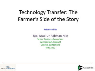 Technology Transfer: The
Farmer’s Side of the Story
              Presented by

      Md. Asad-Ur-Rahman Nile
        Senior Business Consultant
          Swisscontact, Katalyst
           Geneva, Switzerland
                May 2012
 