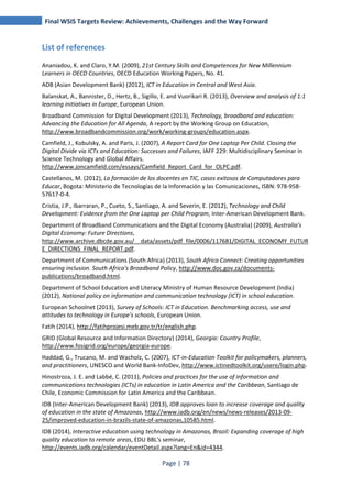 Final WSIS Targets Review: Achievements, Challenges and the Way Forward 
Page | 78 
List of references 
Ananiadou, K. and Claro, Y.M. (2009), 21st Century Skills and Competences for New Millennium 
Learners in OECD Countries, OECD Education Working Papers, No. 41. 
ADB (Asian Development Bank) (2012), ICT in Education in Central and West Asia. 
Balanskat, A., Bannister, D., Hertz, B., Sigillo, E. and Vuorikari R. (2013), Overview and analysis of 1:1 
learning initiatives in Europe, European Union. 
Broadband Commission for Digital Development (2013), Technology, broadband and education: 
Advancing the Education for All Agenda, A report by the Working Group on Education, 
http://www.broadbandcommission.org/work/working-groups/education.aspx. 
Camfield, J., Kobulsky, A. and Paris, J. (2007), A Report Card for One Laptop Per Child. Closing the 
Digital Divide via ICTs and Education: Successes and Failures, IAFF 229: Multidisciplinary Seminar in 
Science Technology and Global Affairs. 
http://www.joncamfield.com/essays/Camfield_Report_Card_for_OLPC.pdf. 
Castellanos, M. (2012), La formación de los docentes en TIC, casos exitosos de Computadores para 
Educar, Bogota: Ministerio de Tecnologías de la Información y las Comunicaciones, ISBN: 978-958- 
57617-0-4. 
Cristia, J.P., Ibarraran, P., Cueto, S., Santiago, A. and Severin, E. (2012), Technology and Child 
Development: Evidence from the One Laptop per Child Program, Inter-American Development Bank. 
Department of Broadband Communications and the Digital Economy (Australia) (2009), Australia's 
Digital Economy: Future Directions, 
http://www.archive.dbcde.gov.au/__data/assets/pdf_file/0006/117681/DIGITAL_ECONOMY_FUTUR 
E_DIRECTIONS_FINAL_REPORT.pdf. 
Department of Communications (South Africa) (2013), South Africa Connect: Creating opportunities 
ensuring inclusion. South Africa's Broadband Policy, http://www.doc.gov.za/documents-publications/ 
broadband.html. 
Department of School Education and Literacy Ministry of Human Resource Development (India) 
(2012), National policy on information and communication technology (ICT) in school education. 
European Schoolnet (2013), Survey of Schools: ICT in Education. Benchmarking access, use and 
attitudes to technology in Europe's schools, European Union. 
Fatih (2014), http://fatihprojesi.meb.gov.tr/tr/english.php. 
GRID (Global Resource and Information Directory) (2014), Georgia: Country Profile, 
http://www.fosigrid.org/europe/georgia-europe. 
Haddad, G., Trucano, M. and Wacholz, C. (2007), ICT-in-Education Toolkit for policymakers, planners, 
and practitioners, UNESCO and World Bank-InfoDev, http://www.ictinedtoolkit.org/usere/login.php. 
Hinostroza, J. E. and Labbé, C. (2011), Policies and practices for the use of information and 
communications technologies (ICTs) in education in Latin America and the Caribbean, Santiago de 
Chile, Economic Commission for Latin America and the Caribbean. 
IDB (Inter-American Development Bank) (2013), IDB approves loan to increase coverage and quality 
of education in the state of Amazonas, http://www.iadb.org/en/news/news-releases/2013-09- 
25/improved-education-in-brazils-state-of-amazonas,10585.html. 
IDB (2014), Interactive education using technology in Amazonas, Brazil: Expanding coverage of high 
quality education to remote areas, EDU BBL's seminar, 
http://events.iadb.org/calendar/eventDetail.aspx?lang=En&id=4344. 
 
