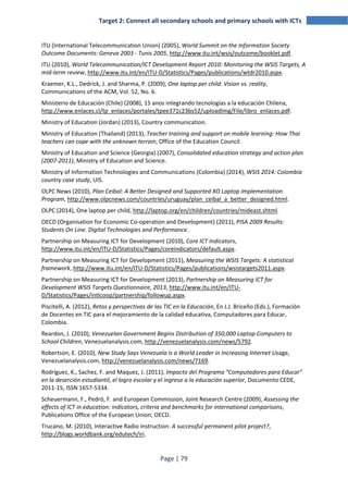 Target 2: Connect all secondary schools and primary schools with ICTs 
ITU (International Telecommunication Union) (2005), World Summit on the Information Society 
Outcome Documents: Geneva 2003 - Tunis 2005, http://www.itu.int/wsis/outcome/booklet.pdf. 
ITU (2010), World Telecommunication/ICT Development Report 2010: Monitoring the WSIS Targets, A 
mid-term review, http://www.itu.int/en/ITU-D/Statistics/Pages/publications/wtdr2010.aspx. 
Kraemer, K.L., Dedrick, J. and Sharma, P. (2009), One laptop per child: Vision vs. reality, 
Communications of the ACM, Vol. 52, No. 6. 
Ministerio de Educación (Chile) (2008), 15 anos integrando tecnologías a la educación Chilena, 
http://www.enlaces.cl/tp_enlaces/portales/tpee371c23bs52/uploadImg/File/libro_enlaces.pdf. 
Ministry of Education (Jordan) (2013), Country communication. 
Ministry of Education (Thailand) (2013), Teacher training and support on mobile learning: How Thai 
teachers can cope with the unknown terrain, Office of the Education Council. 
Ministry of Education and Science (Georgia) (2007), Consolidated education strategy and action plan 
(2007-2011), Ministry of Education and Science. 
Ministry of Information Technologies and Communications (Colombia) (2014), WSIS 2014: Colombia 
country case study, UIS. 
OLPC News (2010), Plan Ceibal: A Better Designed and Supported XO Laptop Implementation 
Program, http://www.olpcnews.com/countries/uruguay/plan_ceibal_a_better_designed.html. 
OLPC (2014), One laptop per child, http://laptop.org/en/children/countries/mideast.shtml. 
OECD (Organisation for Economic Co-operation and Development) (2011), PISA 2009 Results: 
Students On Line. Digital Technologies and Performance. 
Partnership on Measuring ICT for Development (2010), Core ICT Indicators, 
http://www.itu.int/en/ITU-D/Statistics/Pages/coreindicators/default.aspx. 
Partnership on Measuring ICT for Development (2011), Measuring the WSIS Targets: A statistical 
framework, http://www.itu.int/en/ITU-D/Statistics/Pages/publications/wsistargets2011.aspx. 
Partnership on Measuring ICT for Development (2013), Partnership on Measuring ICT for 
Development WSIS Targets Questionnaire, 2013, http://www.itu.int/en/ITU-D/ 
Statistics/Pages/intlcoop/partnership/followup.aspx. 
Piscitelli, A. (2012), Retos y perspectivas de las TIC en la Educación, En J.J. Briceño (Eds.), Formación 
de Docentes en TIC para el mejoramiento de la calidad educativa, Computadores para Educar, 
Colombia. 
Reardon, J. (2010), Venezuelan Government Begins Distribution of 350,000 Laptop Computers to 
School Children, Venezuelanalysis.com, http://venezuelanalysis.com/news/5792. 
Robertson, E. (2010), New Study Says Venezuela is a World Leader in Increasing Internet Usage, 
Venezuelanalysis.com, http://venezuelanalysis.com/news/7169. 
Rodríguez, K., Sachez, F. and Maquez, J. (2011), Impacto del Programa "Computadores para Educar" 
en la deserción estudiantil, el logro escolar y el ingreso a la educación superior, Documento CEDE, 
2011-15, ISSN 1657-5334. 
Scheuermann, F., Pedró, F. and European Commission, Joint Research Centre (2009), Assessing the 
effects of ICT in education: indicators, criteria and benchmarks for international comparisons, 
Publications Office of the European Union; OECD. 
Trucano, M. (2010), Interactive Radio Instruction: A successful permanent pilot project?, 
http://blogs.worldbank.org/edutech/iri. 
Page | 79 
 