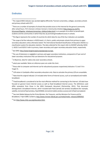 Target 2: Connect all secondary schools and primary schools with ICTs 
Page | 81 
Endnotes 
1 The original WSIS indicator was worded slightly differently “Connect universities, colleges, secondary schools 
and primary schools with ICTs”. 
2 There are a number of examples of schools that provide access to the Internet for the general community 
after school hours. ITU’s Connect a School, Connect a Community initiative (http://www.itu.int/ITU-D/ 
connect/flagship_initiatives/connecting_children/index.html) is an example of an effort to benefit both 
students and the communities in which they live, by promoting broadband access in schools. 
3 This figure represents the number of countries for which data for any of the four indicators are available. 
4 The scope of all the indicators is ISCED levels 1–3, that is, public and private schools from primary to upper 
secondary education unless otherwise stated. The International Standard Classification of Education (ISCED) is a 
classification system for education statistics. The data collected for this report refer to ISCED97 whereby ISCED 
1, ISCED 2 and ISCED 3 refer to primary, lower secondary and upper secondary education levels, respectively. 
5 See GRID: http://www.fosigrid.org/europe/georgia-europe. 
6 The use of televisions is negligible in primary and upper secondary institutions, compared to 57 per cent of 
lower secondary institutions that use televisions for educational purposes. 
7 In Myanmar, data for radios only cover secondary schools. 
8 Latest year available. Notes on reference years are under the chart. 
9 These refer to computer and Internet use for educational purposes respectively (indicators 7.3 and 7.4 in 
Target 7). 
10 LCR values in Cambodia reflect secondary education only. Data to calculate the primary LCR are unavailable. 
11 Note that the original indicator 2.4 included other forms of Internet access, such as narrowband and mobile 
broadband. 
12 Fixed broadband is considered to be the most effective method for connecting to the Internet. UIS data have 
focused on general ('any') Internet access as well as fixed broadband Internet access. The definitions used 
differ somewhat from those in the WSIS framework document (Partnership, 2011). That document 
distinguished i) broadband Internet, which included both fixed (wired) and wireless broadband (for example, 
satellite, terrestrial fixed wireless, fixed WIMAX, terrestrial mobile wireless access) and ii) fixed narrowband. 
13 See Joint Media Release by the Prime Minister, the Treasurer, and the Ministers for Finance and for 
Broadband, 7 April 2009, Canberra, http://www.minister.dbcde.gov.au/media/media_releases/2009/022. 
14 See http://www.chile-usa.org/education.html. 
 