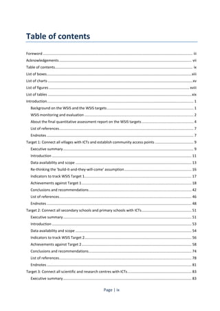 Page | ix 
Table of contents 
Foreword ................................................................................................................................................... iii 
Acknowledgements .................................................................................................................................. vii 
Table of contents ....................................................................................................................................... ix 
List of boxes .............................................................................................................................................. xiii 
List of charts .............................................................................................................................................. xv 
List of figures .......................................................................................................................................... xviii 
List of tables ............................................................................................................................................. xix 
Introduction ................................................................................................................................................ 1 
Background on the WSIS and the WSIS targets ..................................................................................... 1 
WSIS monitoring and evaluation ........................................................................................................... 2 
About the final quantitative assessment report on the WSIS targets ................................................... 4 
List of references .................................................................................................................................... 7 
Endnotes ................................................................................................................................................ 7 
Target 1: Connect all villages with ICTs and establish community access points ...................................... 9 
Executive summary ................................................................................................................................ 9 
Introduction ......................................................................................................................................... 11 
Data availability and scope .................................................................................................................. 13 
Re-thinking the 'build-it-and-they-will-come' assumption .................................................................. 16 
Indicators to track WSIS Target 1 ......................................................................................................... 17 
Achievements against Target 1 ............................................................................................................ 18 
Conclusions and recommendations ..................................................................................................... 42 
List of references .................................................................................................................................. 46 
Endnotes .............................................................................................................................................. 48 
Target 2: Connect all secondary schools and primary schools with ICTs ................................................. 51 
Executive summary .............................................................................................................................. 51 
Introduction ......................................................................................................................................... 53 
Data availability and scope .................................................................................................................. 54 
Indicators to track WSIS Target 2 ......................................................................................................... 56 
Achievements against Target 2 ............................................................................................................ 58 
Conclusions and recommendations ..................................................................................................... 74 
List of references .................................................................................................................................. 78 
Endnotes .............................................................................................................................................. 81 
Target 3: Connect all scientific and research centres with ICTs ............................................................... 83 
Executive summary .............................................................................................................................. 83 
 