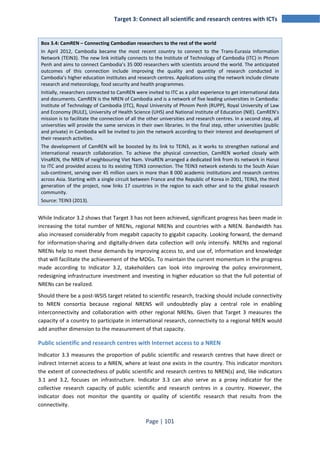 Target 3: Connect all scientific and research centres with ICTs 
Box 3.4: CamREN – Connecting Cambodian researchers to the rest of the world 
In April 2012, Cambodia became the most recent country to connect to the Trans-Eurasia Information 
Network (TEIN3). The new link initially connects to the Institute of Technology of Cambodia (ITC) in Phnom 
Penh and aims to connect Cambodia’s 35 000 researchers with scientists around the world. The anticipated 
outcomes of this connection include improving the quality and quantity of research conducted in 
Cambodia’s higher education institutes and research centres. Applications using the network include climate 
research and meteorology, food security and health programmes. 
Initially, researchers connected to CamREN were invited to ITC as a pilot experience to get international data 
and documents. CamREN is the NREN of Cambodia and is a network of five leading universities in Cambodia: 
Institute of Technology of Cambodia (ITC), Royal University of Phnom Penh (RUPP), Royal University of Law 
and Economy (RULE), University of Health Science (UHS) and National Institute of Education (NIE). CamREN’s 
mission is to facilitate the connection of all the other universities and research centres. In a second step, all 
universities will provide the same services in their own libraries. In the final step, other universities (public 
and private) in Cambodia will be invited to join the network according to their interest and development of 
their research activities. 
The development of CamREN will be boosted by its link to TEIN3, as it works to strengthen national and 
international research collaboration. To achieve the physical connection, CamREN worked closely with 
VinaREN, the NREN of neighbouring Viet Nam. VinaREN arranged a dedicated link from its network in Hanoi 
to ITC and provided access to its existing TEIN3 connection. The TEIN3 network extends to the South Asian 
sub-continent, serving over 45 million users in more than 8 000 academic institutions and research centres 
across Asia. Starting with a single circuit between France and the Republic of Korea in 2001, TEIN3, the third 
generation of the project, now links 17 countries in the region to each other and to the global research 
community. 
Source: TEIN3 (2013). 
While Indicator 3.2 shows that Target 3 has not been achieved, significant progress has been made in 
increasing the total number of NRENs, regional NRENs and countries with a NREN. Bandwidth has 
also increased considerably from megabit capacity to gigabit capacity. Looking forward, the demand 
for information-sharing and digitally-driven data collection will only intensify. NRENs and regional 
NRENs help to meet these demands by improving access to, and use of, information and knowledge 
that will facilitate the achievement of the MDGs. To maintain the current momentum in the progress 
made according to Indicator 3.2, stakeholders can look into improving the policy environment, 
redesigning infrastructure investment and investing in higher education so that the full potential of 
NRENs can be realized. 
Should there be a post-WSIS target related to scientific research, tracking should include connectivity 
to NREN consortia because regional NRENS will undoubtedly play a central role in enabling 
interconnectivity and collaboration with other regional NRENs. Given that Target 3 measures the 
capacity of a country to participate in international research, connectivity to a regional NREN would 
add another dimension to the measurement of that capacity. 
Public scientific and research centres with Internet access to a NREN 
Indicator 3.3 measures the proportion of public scientific and research centres that have direct or 
indirect Internet access to a NREN, where at least one exists in the country. This indicator monitors 
the extent of connectedness of public scientific and research centres to NREN(s) and, like indicators 
3.1 and 3.2, focuses on infrastructure. Indicator 3.3 can also serve as a proxy indicator for the 
collective research capacity of public scientific and research centres in a country. However, the 
indicator does not monitor the quantity or quality of scientific research that results from the 
connectivity. 
Page | 101 
 