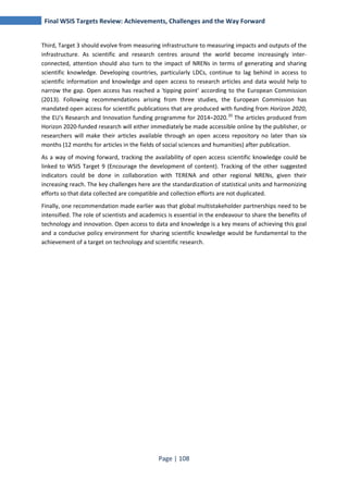 Final WSIS Targets Review: Achievements, Challenges and the Way Forward 
Third, Target 3 should evolve from measuring infrastructure to measuring impacts and outputs of the 
infrastructure. As scientific and research centres around the world become increasingly inter-connected, 
attention should also turn to the impact of NRENs in terms of generating and sharing 
scientific knowledge. Developing countries, particularly LDCs, continue to lag behind in access to 
scientific information and knowledge and open access to research articles and data would help to 
narrow the gap. Open access has reached a 'tipping point' according to the European Commission 
(2013). Following recommendations arising from three studies, the European Commission has 
mandated open access for scientific publications that are produced with funding from Horizon 2020, 
the EU's Research and Innovation funding programme for 2014–2020.20 The articles produced from 
Horizon 2020-funded research will either immediately be made accessible online by the publisher, or 
researchers will make their articles available through an open access repository no later than six 
months (12 months for articles in the fields of social sciences and humanities) after publication. 
As a way of moving forward, tracking the availability of open access scientific knowledge could be 
linked to WSIS Target 9 (Encourage the development of content). Tracking of the other suggested 
indicators could be done in collaboration with TERENA and other regional NRENs, given their 
increasing reach. The key challenges here are the standardization of statistical units and harmonizing 
efforts so that data collected are compatible and collection efforts are not duplicated. 
Finally, one recommendation made earlier was that global multistakeholder partnerships need to be 
intensified. The role of scientists and academics is essential in the endeavour to share the benefits of 
technology and innovation. Open access to data and knowledge is a key means of achieving this goal 
and a conducive policy environment for sharing scientific knowledge would be fundamental to the 
achievement of a target on technology and scientific research. 
Page | 108 
 