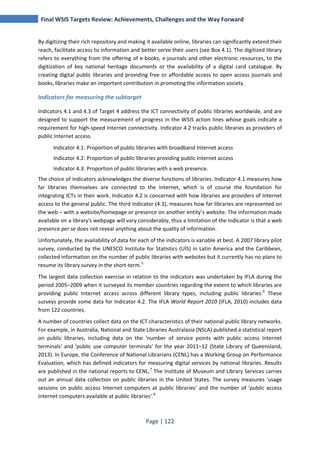 Final WSIS Targets Review: Achievements, Challenges and the Way Forward 
By digitizing their rich repository and making it available online, libraries can significantly extend their 
reach, facilitate access to information and better serve their users (see Box 4.1). The digitized library 
refers to everything from the offering of e-books, e-journals and other electronic resources, to the 
digitization of key national heritage documents or the availability of a digital card catalogue. By 
creating digital public libraries and providing free or affordable access to open access journals and 
books, libraries make an important contribution in promoting the information society. 
Indicators for measuring the subtarget 
Indicators 4.1 and 4.3 of Target 4 address the ICT connectivity of public libraries worldwide, and are 
designed to support the measurement of progress in the WSIS action lines whose goals indicate a 
requirement for high-speed Internet connectivity. Indicator 4.2 tracks public libraries as providers of 
public Internet access. 
Indicator 4.1: Proportion of public libraries with broadband Internet access 
Indicator 4.2: Proportion of public libraries providing public Internet access 
Indicator 4.3: Proportion of public libraries with a web presence. 
The choice of indicators acknowledges the diverse functions of libraries. Indicator 4.1 measures how 
far libraries themselves are connected to the Internet, which is of course the foundation for 
integrating ICTs in their work. Indicator 4.2 is concerned with how libraries are providers of Internet 
access to the general public. The third indicator (4.3), measures how far libraries are represented on 
the web – with a website/homepage or presence on another entity’s website. The information made 
available on a library's webpage will vary considerably, thus a limitation of the indicator is that a web 
presence per se does not reveal anything about the quality of information. 
Unfortunately, the availability of data for each of the indicators is variable at best. A 2007 library pilot 
survey, conducted by the UNESCO Institute for Statistics (UIS) in Latin America and the Caribbean, 
collected information on the number of public libraries with websites but it currently has no plans to 
resume its library survey in the short‐term.5 
The largest data collection exercise in relation to the indicators was undertaken by IFLA during the 
period 2005–2009 when it surveyed its member countries regarding the extent to which libraries are 
providing public Internet access across different library types, including public libraries.6 These 
surveys provide some data for Indicator 4.2. The IFLA World Report 2010 (IFLA, 2010) includes data 
from 122 countries. 
A number of countries collect data on the ICT characteristics of their national public library networks. 
For example, in Australia, National and State Libraries Australasia (NSLA) published a statistical report 
on public libraries, including data on the 'number of service points with public access Internet 
terminals' and 'public use computer terminals' for the year 2011–12 (State Library of Queensland, 
2013). In Europe, the Conference of National Librarians (CENL) has a Working Group on Performance 
Evaluation, which has defined indicators for measuring digital services by national libraries. Results 
are published in the national reports to CENL.7 The Institute of Museum and Library Services carries 
out an annual data collection on public libraries in the United States. The survey measures 'usage 
sessions on public access Internet computers at public libraries' and the number of 'public access 
Internet computers available at public libraries'.8 
Page | 122 
 