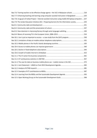 Box 7.6: Training teachers to be effective change agents – the VLE in Malaysian schools ........................... 218 
Box 7.7: Enhancing teaching and learning using computer-assisted instruction in Bangladesh ................... 224 
Box 7.8: Uruguay’s El Ceibal Project – Internet-assisted instruction using mobile XO laptop computers .... 227 
Box 7.9: The Jordan Education Initiative (JEI) – Preparing learners for the information society ................... 229 
Box 8.1: Community radio and development ................................................................................................ 241 
Box 8.2: Community radio and the preservation of culture .......................................................................... 247 
Box 8.3: How television is improving literacy through same-language-subtitling ......................................... 249 
Box 8.4: Means of receiving TV in the European Union, 2006–2013 ............................................................. 254 
Box 10.1: Use is just as important as access – a case study from the OLPC program .................................... 330 
Box 10.2: Limitations of data on mobile-cellular telephone subscriptions .................................................... 335 
Box 10.3: Mobile phones in the Pacific Islands developing countries ........................................................... 339 
Box 10.4: Access to mobile phones can improve governance ....................................................................... 340 
Box 10.5: Decline in fixed-telephone subscriptions ....................................................................................... 344 
Box 10.6: Growth of mobile Internet in Zimbabwe ....................................................................................... 353 
Box 11.1: The C7 action line business components ....................................................................................... 365 
Box 11.2: ICT and business statistics in UNCTAD ........................................................................................... 367 
Box 11.3. The case for data on business mobile phone use – mobile money in the EAC .............................. 373 
Box 12.1: Joint Statement – UNGIS on Post-2015 Development Agenda ...................................................... 383 
Box 12.2: Analysis of ICT4D research ............................................................................................................. 385 
Box 12.3: Examples of ICT contributions to MDGs ......................................................................................... 387 
Box 12.4: Learning from the MDGs and the Sustainable Development Agenda ........................................... 393 
Box 12.5: Open Working Group on the Sustainable Development Goals ...................................................... 398 
Page | xiv 
 