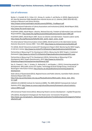 Final WSIS Targets Review: Achievements, Challenges and the Way Forward 
Page | 146 
List of references 
Becker, S., Crandall, M. D., Fisher, K.E., Kinney, B., Landry, C. and Rocha, A. (2010), Opportunity for 
All: How the American Public Benefits from Internet Access at U.S. Libraries, (IMLS-2010-RES-01), 
Institute of Museum and Library Services, 
http://impact.ischool.washington.edu/documents/OPP4ALL_FinalReport.pdf. 
IFLA (International Federation of Library Associations and Institutions) (2010), World Report 2010, 
http://www.ifla-world-report.org/. 
IFLA/FAIFE (2005), World Report. Libraries, National Security, Freedom of Information Laws and Social 
Responsibilities, http://www.ifla.org/files/assets/faife/publications/world-report-2005.pdf. 
IFLA/FAIFE (2007), World Report 2007. Access to Libraries and Information: Towards a fairer world, 
http://www.ifla.org/files/assets/faife/ifla-faife_world_report_series_vii.pdf. 
ITU (International Telecommunication Union) (2005), World Summit on the Information Society 
Outcome Documents: Geneva 2003 - Tunis 2005, http://www.itu.int/wsis/outcome/booklet.pdf. 
ITU (2010), World Telecommunication/ICT Development Report 2010: Monitoring the WSIS Targets, 
A mid-term review, http://www.itu.int/en/ITU-D/Statistics/Pages/publications/wtdr2010.aspx. 
Partnership on Measuring ICT for Development (2011), Measuring the WSIS Targets: A statistical 
framework, http://www.itu.int/en/ITU-D/Statistics/Pages/publications/wsistargets2011.aspx. 
Partnership on Measuring ICT for Development (2013), Partnership on Measuring ICT for 
Development WSIS Targets Questionnaire, 2013, http://www.itu.int/en/ITU-D/ 
Statistics/Pages/intlcoop/partnership/followup.aspx. 
Sey, A., Coward, C., Bar, F., Sciadas, G., Rothschild, C. and Koepke, L. (2013), Connecting people for 
development: Why public access ICTs matter, Technology & Social Change Group, University of 
Washington Information School, http://tascha.uw.edu/publications/connecting-people-for-development. 
State Library of Queensland (2013), Regional Access and Public Libraries, Australian Public Libraries 
Statistical Report 2011-2012, 
http://nsla.org.au/sites/www.nsla.org.au/files/publications/NSLA.public_library_stats_2011- 
12_0.pdf. 
UNESCO-UIS (UNESCO Institute for Statistics) (2009), The 2009 UNESCO Framework for Cultural 
Statistics (FCS), http://www.uis.unesco.org/culture/Documents/framework-cultural-statistics-culture- 
2009-en.pdf. 
UPU (Universal Postal Union) (2012), Measuring Postal e-services Development - A global Perspective. 
UPU (2014), Development Strategies for the Postal sector: An Economic Perspective, 
http://www.upu.int/uploads/tx_sbdownloader/publicationTrendsDevelopmentStrategiesForThePost 
alSectorEn.pdf. 
 