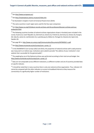 Target 4: Connect all public libraries, museums, post offices and national archives with ICTs 
24 See http://www.europeana.eu/. 
25 See http://masterpieces.asemus.museum/index.nhn. 
26 As illustrated in chapters 4 and 6 of Universal Postal Union (2014). 
27 The same countries in each region were used for the four-year comparison. 
28 See http://www.ica.org/125/about-records-archives-and-the-profession/discover-archives-and-our-profession. 
Page | 149 
html. 
29 The following countries (number of national archives organizations shown in brackets) were included in the 
survey: Austria (1), Czech Republic (1), Denmark (1), Estonia (1), Finland (1), Germany (1), Greece (3), Hungary 
(9), Italy (5), Latvia (1), Liechtenstein (1), Luxembourg (1), Malta (1), Portugal (1), Slovenia (2), Spain (12), 
Sweden (4). 
30 See page 90 in: http://www.uis.unesco.org/Communication/Documents/WTDR2010_e.pdf. 
31 See http://www.enumerate.eu/en/surveys/core_survey_1/. 
32 In the ENUMERATE Core Surveys (2012 and 2013), the proportion of national archives with a web presence 
was measured in an indirect way: institutions were asked to provide “the address of your institution’s main 
website that is accessible for the general public”. 
33 The weighing by size of the National archives was performed according to their total annual budget. See: 
http://www.enumerate.eu/en/surveys/core_survey_2/. 
34 Data are not comparable across different institutions, as different number and set of countries provided data 
on specific indicator. 
35 It should be noted that in many countries there is only one national archive organization. Thus, Indicator 4.4 
cannot be compared with the other indicators on access to broadband Internet as they measure the 
connectivity of a significantly higher number of institutions. 
 