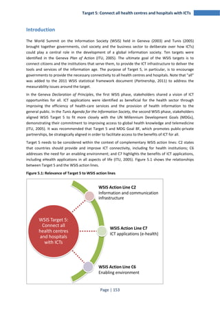 Target 5: Connect all health centres and hospitals with ICTs 
Page | 153 
Introduction 
The World Summit on the Information Society (WSIS) held in Geneva (2003) and Tunis (2005) 
brought together governments, civil society and the business sector to deliberate over how ICTs) 
could play a central role in the development of a global information society. Ten targets were 
identified in the Geneva Plan of Action (ITU, 2005). The ultimate goal of the WSIS targets is to 
connect citizens and the institutions that serve them, to provide the ICT infrastructure to deliver the 
tools and services of the information age. The purpose of Target 5, in particular, is to encourage 
governments to provide the necessary connectivity to all health centres and hospitals. Note that "all" 
was added to the 2011 WSIS statistical framework document (Partnership, 2011) to address the 
measurability issues around the target. 
In the Geneva Declaration of Principles, the first WSIS phase, stakeholders shared a vision of ICT 
opportunities for all. ICT applications were identified as beneficial for the health sector through 
improving the efficiency of health-care services and the provision of health information to the 
general public. In the Tunis Agenda for the Information Society, the second WSIS phase, stakeholders 
aligned WSIS Target 5 to fit more closely with the UN Millennium Development Goals (MDGs), 
demonstrating their commitment to improving access to global health knowledge and telemedicine 
(ITU, 2005). It was recommended that Target 5 and MDG Goal 8F, which promotes public-private 
partnerships, be strategically aligned in order to facilitate access to the benefits of ICT for all. 
Target 5 needs to be considered within the context of complementary WSIS action lines: C2 states 
that countries should provide and improve ICT connectivity, including for health institutions; C6 
addresses the need for an enabling environment; and C7 highlights the benefits of ICT applications, 
including eHealth applications in all aspects of life (ITU, 2005). Figure 5.1 shows the relationships 
between Target 5 and the WSIS action lines. 
Figure 5.1: Relevance of Target 5 to WSIS action lines 
WSIS Target 5: 
Connect all 
health centres 
and hospitals 
with ICTs 
WSIS Action Line C2 
Information and communication 
infrastructure 
WSIS Action Line C7 
ICT applications (e-health) 
WSIS Action Line C6 
Enabling environment 
 