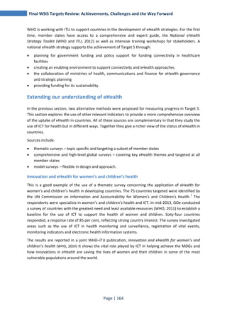 Final WSIS Targets Review: Achievements, Challenges and the Way Forward 
WHO is working with ITU to support countries in the development of eHealth strategies. For the first 
time, member states have access to a comprehensive and expert guide, the National eHealth 
Strategy Toolkit (WHO and ITU, 2012) as well as intensive training workshops for stakeholders. A 
national eHealth strategy supports the achievement of Target 5 through: 
• planning for government funding and policy support for funding connectivity in healthcare 
Page | 164 
facilities 
• creating an enabling environment to support connectivity and eHealth approaches 
• the collaboration of ministries of health, communications and finance for eHealth governance 
and strategic planning 
• providing funding for its sustainability. 
Extending our understanding of eHealth 
In the previous section, two alternative methods were proposed for measuring progress in Target 5. 
This section explores the use of other relevant indicators to provide a more comprehensive overview 
of the uptake of eHealth in countries. All of these sources are complementary in that they study the 
use of ICT for health but in different ways. Together they give a richer view of the status of eHealth in 
countries. 
Sources include: 
• thematic surveys – topic specific and targeting a subset of member states 
• comprehensive and high-level global surveys – covering key eHealth themes and targeted at all 
member states 
• model surveys – flexible in design and approach. 
Innovation and eHealth for women’s and children’s health 
This is a good example of the use of a thematic survey concerning the application of eHealth for 
women’s and children’s health in developing countries. The 75 countries targeted were identified by 
the UN Commission on Information and Accountability for Women’s and Children’s Health.7 The 
respondents were specialists in women’s and children’s health and ICT. In mid-2013, GOe conducted 
a survey of countries with the greatest need and least available resources (WHO, 2011) to establish a 
baseline for the use of ICT to support the health of women and children. Sixty-four countries 
responded, a response rate of 85 per cent, reflecting strong country interest. The survey investigated 
areas such as the use of ICT in health monitoring and surveillance, registration of vital events, 
monitoring indicators and electronic health information systems. 
The results are reported in a joint WHO–ITU publication, Innovation and eHealth for women’s and 
children’s health (WHO, 2014) It shows the vital role played by ICT in helping achieve the MDGs and 
how innovations in eHealth are saving the lives of women and their children in some of the most 
vulnerable populations around the world. 
 