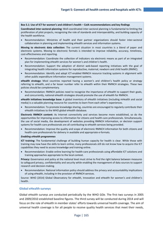 Target 5: Connect all health centres and hospitals with ICTs 
Box 5.1: Use of ICT for women’s and children’s health – CoIA recommendations and key findings 
Coordinated inter-sectoral planning: Well-coordinated inter-sectoral planning is fundamental to limiting the 
proliferation of pilot projects, recognizing the role of standards and interoperability, and building capacity of 
the health workforce. 
• Recommendation: Ministries of health and their partner organizations should foster inter-sectoral 
collaboration in planning and implementing eHealth services and information systems. 
Moving to electronic data collection: The current situation in most countries is a blend of paper and 
electronic systems. Moving to electronic formats is intended to improve reliability, accuracy, timeliness, 
cost-effectiveness and reporting. 
• Recommendation: Coordinate the collection of indicators via electronic means as part of an integrated 
plan for implementing eHealth services for women’s and children’s health. 
• Recommendation: Support the adoption of district web-based reporting initiatives with the goal of 
integrating health information systems for reproductive, maternal, newborn and child health (RMNC). 
• Recommendation: Identify and adopt ICT-enabled RMNCH resource tracking systems in alignment with 
other public expenditure information management systems. 
eHealth strategy: Most countries reported having a women’s and children’s health policy or strategy 
referring to eHealth, and a far lesser number refer to eHealth within their RMNCH strategies. These two 
policies should be complementary. 
• Recommendation: RMNCH policies need to recognize the importance of eHealth to support their goals, 
and concurrently, national eHealth strategies should promote the use of eHealth for RMNCH. 
eHealth initiatives knowledge base: A global inventory of eHealth initiatives (including mHealth and social 
media) is a valuable planning resource for countries to learn from each other’s experiences. 
• Recommendation: To promote knowledge sharing, countries are encouraged to regularly contribute their 
eHealth initiatives to the WHO global eHealth database. 
Electronic RMNCH content: As Internet connectivity and services become more established, so do the 
opportunities for improving access to information for citizens and health-care professionals. Simultaneously, 
the use of social media, the development of websites providing RMNCH information, or decision support 
systems for health-care professionals are all contributing to eHealth services being provided. 
• Recommendation: Improve the quality and scope of electronic RMNCH information for both citizens and 
health-care professionals for delivery in available and appropriate e-formats. 
Enabling eHealth programmes 
ICT training: The fundamental challenge of building human capacity for health is clear. While those with 
training may now have the skills to learn online, many professionals still do not know how to acquire the ICT 
capabilities they need to access knowledge and training online. 
• Recommendation: Enable online learning for health-care professionals using affordable ICT solutions and 
training approaches appropriate to the local context. 
Privacy: Governance and policy at the national level must strive to find the right balance between measures 
to safeguard privacy, confidentiality and security while enabling the management of data sources to support 
research and decision-making. 
• Recommendation: National information policy should address the privacy and accountability implications 
of using eHealth, including in the provision of RMNCH services. 
Source: WHO (2014) Global Observatory for eHealth, Innovation and eHealth for women’s and children’s 
health. 
Global eHealth surveys 
Global eHealth surveys are conducted periodically by the WHO GOe. The first two surveys in 2005 
and 2009/2010 established baseline figures. The third survey will be conducted during 2014 and will 
focus on the role of eHealth in member states’ efforts towards universal health coverage. The aim of 
universal health coverage is for all people to receive quality health services that meet their needs, 
Page | 165 
 
