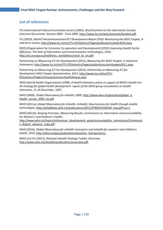 Final WSIS Targets Review: Achievements, Challenges and the Way Forward 
Page | 170 
List of references 
ITU (International Telecommunication Union) (2005), World Summit on the Information Society 
Outcome Documents: Geneva 2003 - Tunis 2005, http://www.itu.int/wsis/outcome/booklet.pdf. 
ITU (2010), World Telecommunication/ICT Development Report 2010: Monitoring the WSIS Targets, A 
mid-term review, http://www.itu.int/en/ITU-D/Statistics/Pages/publications/wtdr2010.aspx. 
OECD (Organisation for Economic Co-operation and Development) (2010) Improving Health Sector 
Efficiency: The Role of Information and Communication Technologies, 2010, 
http://ec.europa.eu/health/eu_world/docs/oecd_ict_en.pdf. 
Partnership on Measuring ICT for Development (2011), Measuring the WSIS Targets: A statistical 
framework, http://www.itu.int/en/ITU-D/Statistics/Pages/publications/wsistargets2011.aspx. 
Partnership on Measuring ICT for Development (2013), Partnership on Measuring ICT for 
Development WSIS Targets Questionnaire, 2013, http://www.itu.int/en/ITU-D/ 
Statistics/Pages/intlcoop/partnership/followup.aspx. 
WHO (World Health Organization) (1998), A health telematics policy in support of WHO's Health-For- 
All strategy for global health development: report of the WHO group consultation on health 
telematics, 11-16 December, 1997. 
WHO (2009), Global Observatory for eHealth, 2009, http://www.who.int/goe/data/global_e-health_ 
survey_2009_en.pdf. 
WHO (2011a), Global Observatory for eHealth, mHealth: New horizons for health through mobile 
technologies, http://whqlibdoc.who.int/publications/2011/9789241564250_eng.pdf?ua=1. 
WHO (2011b), Keeping Promises, Measuring Results, Commission on information and accountability 
for Women’s and Children’s Health, 
http://www.who.int/topics/millennium_development_goals/accountability_commission/Commissio 
n_Report_advance_copy.pdf. 
WHO (2014), Global Observatory for eHealth Innovation and eHealth for women's and children's 
health, 2014, http://who.int/goe/publications/baseline_fullreport/en/. 
WHO and ITU (2012), National eHealth Strategy Toolkit, Overview, 
http://www.who.int/ehealth/publications/overview.pdf. 
 