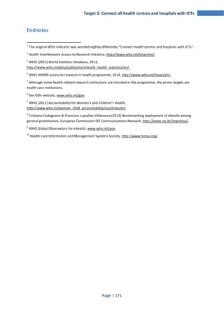 Target 5: Connect all health centres and hospitals with ICTs 
Page | 171 
Endnotes 
1 The original WSIS indicator was worded slightly differently “Connect health centres and hospitals with ICTs”. 
2 Health InterNetwork Access to Research Initiative, http://www.who.int/hinari/en/. 
3 WHO (2013) World Statistics Database, 2013, 
http://www.who.int/gho/publications/world_health_statistics/en/. 
4 WHO HINARI access to research in health programme, 2014, http://www.who.int/hinari/en/. 
5 Although some health-related research institutions are included in the programme, the prime targets are 
health care institutions. 
6 See GOe website, www.who.int/goe. 
7 WHO (2012) Accountability for Women’s and Children’s Health, 
http://www.who.int/woman_child_accountability/countries/en/. 
8 Cristiano Codagnone & Francisco Lupiañez-Villanueva (2013) Benchmarking deployment of ehealth among 
general practitioners. European Commission DG Communications Network, http://www.nic.br/imprensa/. 
9 WHO Global Observatory for eHealth, www.who.int/goe. 
10 Health care Information and Management Systems Society, http://www.himss.org/. 
 
