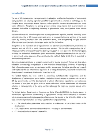 Target 6: Connect all central government departments and establish websites 
Page | 175 
Introduction 
The use of ICT in government – e-government – is a key tool for effective functioning of government. 
Many countries are adopting a greater use of ICT in government as advances in technology and the 
changing world environment enable them to exploit synergies between e-government and public 
sector efficiency. Acceptance is gaining ground among policy-makers that e-government can 
effectively contribute to improving efficiency in government, along with greater public service 
delivery. 
ICTs can enhance and streamline processes across government agencies, thereby improving public 
administration. Use of ICT in government also serves to improve the internal workings of the public 
sector by reducing financial costs and transaction times, and strengthening linkages between 
different government agencies, the private sector and the civil society. 
Recognition of the important role of e-government has led many countries to reform, modernise and 
augment the use of ICT in public administration systems. This includes strengthening the ICT 
infrastructure that enables online service delivery in support of socio economic development goals, 
including the millennium development goals. Nevertheless, huge disparities remain in the use of ICT 
in government across countries, thus contributing to a global digital divide that is expected to 
diminish slowly over time. 
Governments can contribute to an open environment by sharing previously ‘locked-up’ data sets, a 
trend that is increasingly being adopted in both developed and developing countries. By opening up 
their information, government present opportunities for everyone (including scientific and research 
centres) to use the raw information, repurpose it, or integrate economic, social and environmental 
data to advance sustainable development (UNDESA, 2012). 
The United Nations has been central in promoting multistakeholder cooperation and the 
development of e-government across regions – including, through lessons of experience in the use of 
ICT by governments and the development of global information repositories and databases. 
Discussions of concepts and good practices have contributed to the development of innovative 
solutions in many countries of the world and have advanced the vision and concrete agenda set by 
the WSIS. 
The United Nations Department of Economic and Social Affairs (UNDESA) is the leading agency in 
international e-government benchmarking of e-government services. UNDESA has had an important 
role in implementation of the Geneva Plan of Action and the Agenda of the WSIS (ITU, 2005) as the 
focal point for implementation and follow-up of the following action lines: 
• C1: The role of public governance authorities and all stakeholders in the promotion of ICTs for 
development 
• C7: ICT applications: benefits in all aspects of life – focusing on e-Government 
• C11: International and regional cooperation. 
 