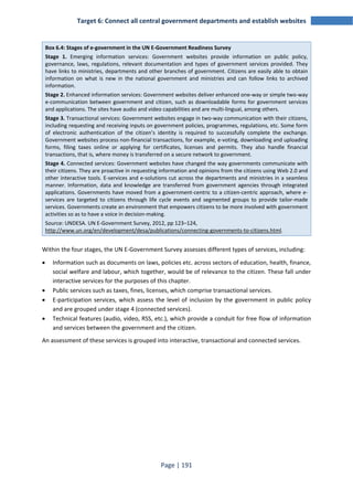 Target 6: Connect all central government departments and establish websites 
Box 6.4: Stages of e-government in the UN E-Government Readiness Survey 
Stage 1. Emerging information services: Government websites provide information on public policy, 
governance, laws, regulations, relevant documentation and types of government services provided. They 
have links to ministries, departments and other branches of government. Citizens are easily able to obtain 
information on what is new in the national government and ministries and can follow links to archived 
information. 
Stage 2. Enhanced information services: Government websites deliver enhanced one-way or simple two-way 
e-communication between government and citizen, such as downloadable forms for government services 
and applications. The sites have audio and video capabilities and are multi-lingual, among others. 
Stage 3. Transactional services: Government websites engage in two-way communication with their citizens, 
including requesting and receiving inputs on government policies, programmes, regulations, etc. Some form 
of electronic authentication of the citizen’s identity is required to successfully complete the exchange. 
Government websites process non-financial transactions, for example, e-voting, downloading and uploading 
forms, filing taxes online or applying for certificates, licenses and permits. They also handle financial 
transactions, that is, where money is transferred on a secure network to government. 
Stage 4. Connected services: Government websites have changed the way governments communicate with 
their citizens. They are proactive in requesting information and opinions from the citizens using Web 2.0 and 
other interactive tools. E-services and e-solutions cut across the departments and ministries in a seamless 
manner. Information, data and knowledge are transferred from government agencies through integrated 
applications. Governments have moved from a government-centric to a citizen-centric approach, where e-services 
are targeted to citizens through life cycle events and segmented groups to provide tailor-made 
services. Governments create an environment that empowers citizens to be more involved with government 
activities so as to have a voice in decision-making. 
Source: UNDESA. UN E-Government Survey, 2012, pp 123–124, 
http://www.un.org/en/development/desa/publications/connecting-governments-to-citizens.html. 
Within the four stages, the UN E-Government Survey assesses different types of services, including: 
• Information such as documents on laws, policies etc. across sectors of education, health, finance, 
social welfare and labour, which together, would be of relevance to the citizen. These fall under 
interactive services for the purposes of this chapter. 
• Public services such as taxes, fines, licenses, which comprise transactional services. 
• E-participation services, which assess the level of inclusion by the government in public policy 
and are grouped under stage 4 (connected services). 
• Technical features (audio, video, RSS, etc.), which provide a conduit for free flow of information 
and services between the government and the citizen. 
An assessment of these services is grouped into interactive, transactional and connected services. 
Page | 191 
 