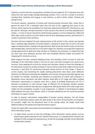 Final WSIS Targets Review: Achievements, Challenges and the Way Forward 
Typically, countries that have strong policies and plans that set targets for ICT in education have also 
shown the most rapid change amongst developing countries. This is true for a number of countries 
including Chile, Colombia and Uruguay in Latin America, as well as Oman, Jordan, Thailand and 
Georgia in Asia. 
The fourth indicator, 'proportion of schools with Internet-assisted instruction (IAI)’, shows that in 
general the level of IAI is somewhat lower than the level of CAI, suggesting that access to the 
Internet, which requires the availability of at least basic telecommunications/ICT infrastructure, may 
be a barrier. Moreover, the data show that in some countries the Internet is not fully exploited by all 
schools – in many it may be reserved for administrative purposes. In terms of disparities, OECD and 
other high income countries are more likely to have IAI than developing countries, particularly for a 
number of countries in Asia and Africa. 
Countries that have adopted full scale implementation of CAI and IAI in their schools also typically 
have a relatively high proportion of trained teachers, compared to those that are still in the early 
stages of implementation. Looking at the gap observed, albeit across the limited number of countries 
with available data, countries that are in the earlier stages of e-readiness can propel their progress by 
seizing opportunities to determine what activities or conditions are necessary. It is hoped that they 
can learn from more advanced countries that have employed effective models and policies for 
integrating ICTs into their curricula. 
While progress has been achieved adapting primary and secondary school curricula to meet the 
challenges of the information society in the last ten years, the level of progress has varied across 
countries. Since adapting all curricula for primary and secondary schools to meet the challenges of 
the information society has not been achieved in many countries, particularly middle and low income 
economies, a post-2015 ICT monitoring framework should continue to track Target 7. Based on 
current analysis, and considering the rapidly evolving policy-driven data needs, some additional 
indicators for effectively monitoring the adaptation of curriculum during the post-2015 agenda may 
be needed. For example, calculating new indicators on proportions of schools with computers in 
laboratories versus classrooms and other locations sheds light on ICT usage and reflect evolving 
information requirements as countries move from a phase of building infrastructure for ICT in 
education (e-readiness) to more focused usage of different ICTs (e-intensity). Another possible 
inclusion may be enrolment rates (by sex) in programmes offering CAI and/or IAI in order to get more 
insight into the participation of pupils in such programmes. In addition to illuminating the digital 
divide between the sexes, this indicator, which is currently collected by the UIS, would also provide 
information on usage in schools. 
In order to improve international comparability of teacher training indicators, the UIS should 
consider an alternative measure, given the wide variety in the nature of how teachers are prepared. 
For example, insight into the educational level of the training and/or the length would shed 
additional light on the quality of training that teachers acquire. 
Finally, this report offers some policy recommendations for adapting curricula to meet the challenges 
of the information society: 
• To adapt school curricula to meet the challenges of the information society, policies must go 
beyond mere capital investments in ICT-related infrastructure. It is imperative that initiatives also 
develop ICT-skills amongst the teaching force, so that the knowledge and skills can be effectively 
transferred to students. 
Page | 202 
 