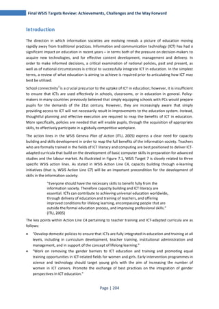 Final WSIS Targets Review: Achievements, Challenges and the Way Forward 
Page | 204 
Introduction 
The direction in which information societies are evolving reveals a picture of education moving 
rapidly away from traditional practices. Information and communication technology (ICT) has had a 
significant impact on education in recent years – in terms both of the pressure on decision-makers to 
acquire new technologies, and for effective content development, management and delivery. In 
order to make informed decisions, a critical examination of national policies, past and present, as 
well as of national circumstances is critical to successfully integrate ICT in education. In the simplest 
terms, a review of what education is aiming to achieve is required prior to articulating how ICT may 
best be utilized. 
School connectivity2 is a crucial precursor to the uptake of ICT in education; however, it is insufficient 
to ensure that ICTs are used effectively in schools, classrooms, or in education in general. Policy-makers 
in many countries previously believed that simply equipping schools with PCs would prepare 
pupils for the demands of the 21st century. However, they are increasingly aware that simply 
providing access to ICT will not necessarily result in improvements to the education system. Instead, 
thoughtful planning and effective execution are required to reap the benefits of ICT in education. 
More specifically, policies are needed that will enable pupils, through the acquisition of appropriate 
skills, to effectively participate in a globally competitive workplace. 
The action lines in the WSIS Geneva Plan of Action (ITU, 2005) express a clear need for capacity 
building and skills development in order to reap the full benefits of the information society. Teachers 
who are formally trained in the fields of ICT literacy and computing are best positioned to deliver ICT-adapted 
curricula that build on the development of basic computer skills in preparation for advanced 
studies and the labour market. As illustrated in Figure 7.1, WSIS Target 7 is closely related to three 
specific WSIS action lines. As stated in WSIS Action Line C4, capacity building through e-learning 
initiatives (that is, WSIS Action Line C7) will be an important precondition for the development of 
skills in the information society: 
“Everyone should have the necessary skills to benefit fully from the 
information society. Therefore capacity building and ICT literacy are 
essential. ICTs can contribute to achieving universal education worldwide, 
through delivery of education and training of teachers, and offering 
improved conditions for lifelong learning, encompassing people that are 
outside the formal education process, and improving professional skills.” 
(ITU, 2005) 
The key points within Action Line C4 pertaining to teacher training and ICT-adapted curricula are as 
follows: 
• "Develop domestic policies to ensure that ICTs are fully integrated in education and training at all 
levels, including in curriculum development, teacher training, institutional administration and 
management, and in support of the concept of lifelong learning." 
• "Work on removing the gender barriers to ICT education and training and promoting equal 
training opportunities in ICT-related fields for women and girls. Early intervention programmes in 
science and technology should target young girls with the aim of increasing the number of 
women in ICT careers. Promote the exchange of best practices on the integration of gender 
perspectives in ICT education." 
 