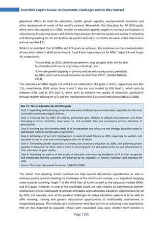 Final WSIS Targets Review: Achievements, Challenges and the Way Forward 
galvanized efforts to meet the education, health, gender equality, environmental, economic and 
other developmental needs of the world’s poorest. Meanwhile, the Education for All (EFA) goals, 
which were also agreed to in 2000, include six education-specific targets to increase participation in 
education by broadening access and eliminating exclusion; to improve equity and quality in schooling 
and lifelong learning for all; and to diversify youth’s skill set to match the demands of the information 
society (see Box 7.1). 
While it is important that all MDGs and EFA goals be achieved, the emphasis on the universalisation 
of education stated in WSIS action lines 4, 7 and 8 also have relevance for MDG Target 2.A and Target 
3A, respectively: 
“Ensure that, by 2015, children everywhere, boys and girls alike, will be able 
to complete a full course of primary schooling”, and 
“Eliminate gender disparity in primary and secondary education, preferably 
by 2005, and in all levels of education no later than 2015”. (United Nations, 
2012) 
The substance of MDG targets 2.A and 3.A are reflected in EFA goals 2 and 5, respectively (see Box 
7.1), nonetheless, WSIS action lines 4 and 7 also are also related to EFA Goal 3, which aims to 
enhance skills, and to EFA Goal 6, which aims to enhance the quality of education, particularly 
through teacher training on ICTs and the incorporation of ICT-assisted instruction (UNESCO, 2000). 
Box 7.1: The six Education for All (EFA) goals 
Goal 1: Expanding and improving comprehensive early childhood care and education, especially for the most 
vulnerable and disadvantaged children. 
Goal 2: Ensuring that by 2015 all children, particularly girls, children in difficult circumstances and those 
belonging to ethnic minorities, have access to, and complete, free and compulsory primary education of 
good quality. 
Goal 3: Ensuring that the learning needs of all young people and adults are met through equitable access to 
appropriate learning and life-skills programmes. 
Goal 4: Achieving a 50 per cent improvement in levels of adult literacy by 2015, especially for women, and 
equitable access to basic and continuing education for all adults. 
Goal 5: Eliminating gender disparities in primary and secondary education by 2005, and achieving gender 
equality in education by 2015, with a focus in ensuring girls’ full and equal access to and achievement in 
basic education of good quality. 
Goal 6: Improving all aspects of the quality of education and ensuring excellence of all so that recognized 
and measurable learning outcomes are achieved by all, especially in literacy, numeracy and essential life 
skills. 
Source: The Dakar Framework for Action (UNESCO, 2000). 
The notion that adapting school curricula can help expand educational opportunities as well as 
enhance quality towards meeting the challenges of the information society, is an important stepping 
stone towards achieving Target 7 of the WSIS Plan of Action as well as the education-related MDGs 
and EFA goals. However, in view of the challenges faced, the sole reliance on conventional delivery 
mechanisms will be inadequate to provide affordable and sustainable education opportunities for all 
by 2015. For example, one of the greatest challenges for many education systems is to be able to 
offer learning, training and general educational opportunities to traditionally underserved or 
marginalized groups. This includes girls and women who face barriers to schooling; rural populations 
that are too dispersed to populate schools with reasonable class sizes; children from families in 
Page | 206 
 