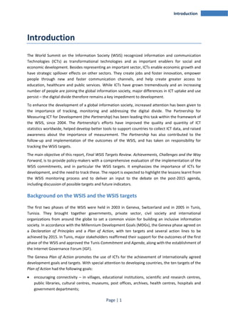 Page | 1 
Introduction 
Introduction 
The World Summit on the Information Society (WSIS) recognized information and communication 
Technologies (ICTs) as transformational technologies and as important enablers for social and 
economic development. Besides representing an important sector, ICTs enable economic growth and 
have strategic spillover effects on other sectors. They create jobs and foster innovation, empower 
people through new and faster communication channels, and help create greater access to 
education, healthcare and public services. While ICTs have grown tremendously and an increasing 
number of people are joining the global information society, major differences in ICT uptake and use 
persist – the digital divide therefore remains a key impediment to development. 
To enhance the development of a global information society, increased attention has been given to 
the importance of tracking, monitoring and addressing the digital divide. The Partnership for 
Measuring ICT for Development (the Partnership) has been leading this task within the framework of 
the WSIS, since 2004. The Partnership’s efforts have improved the quality and quantity of ICT 
statistics worldwide, helped develop better tools to support countries to collect ICT data, and raised 
awareness about the importance of measurement. The Partnership has also contributed to the 
follow-up and implementation of the outcomes of the WSIS, and has taken on responsibility for 
tracking the WSIS targets. 
The main objective of this report, Final WSIS Targets Review. Achievements, Challenges and the Way 
Forward, is to provide policy-makers with a comprehensive evaluation of the implementation of the 
WSIS commitments, and in particular the WSIS targets. It emphasizes the importance of ICTs for 
development, and the need to track these. The report is expected to highlight the lessons learnt from 
the WSIS monitoring process and to deliver an input to the debate on the post-2015 agenda, 
including discussion of possible targets and future indicators. 
Background on the WSIS and the WSIS targets 
The first two phases of the WSIS were held in 2003 in Geneva, Switzerland and in 2005 in Tunis, 
Tunisia. They brought together governments, private sector, civil society and international 
organizations from around the globe to set a common vision for building an inclusive information 
society. In accordance with the Millennium Development Goals (MDGs), the Geneva phase agreed on 
a Declaration of Principles and a Plan of Action, with ten targets and several action lines to be 
achieved by 2015. In Tunis, major stakeholders reaffirmed their support for the outcomes of the first 
phase of the WSIS and approved the Tunis Commitment and Agenda, along with the establishment of 
the Internet Governance Forum (IGF). 
The Geneva Plan of Action promotes the use of ICTs for the achievement of internationally agreed 
development goals and targets. With special attention to developing countries, the ten targets of the 
Plan of Action had the following goals: 
• encouraging connectivity – in villages, educational institutions, scientific and research centres, 
public libraries, cultural centres, museums, post offices, archives, health centres, hospitals and 
government departments; 
 