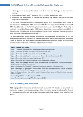 Final WSIS Targets Review: Achievements, Challenges and the Way Forward 
• adapting primary and secondary school curricula to meet the challenges of the information 
Page | 2 
society; 
• ensuring access by the world's population to ICTs, including television and radio; 
• supporting the development of content and facilitating the presence and use of all world 
languages on the Internet. 
The ITU World Telecommunication/ICT Development Report 2010: Monitoring the WSIS Targets, A 
mid‐term review (WTDR) (ITU, 2010) recommended that a new target “Connect all businesses with 
ICTs” should be added to the WSIS targets; three indicators were identified by the Partnership to 
track such a target (see Measuring the WSIS Targets. A statistical framework, Partnership, 2011). At 
the same time, the Partnership recommended some changes to the wording of the targets, mainly in 
order to improve their measurability (see Box 0.1). 
The WSIS targets have served as global reference for improving global access and use of ICTs and 
have provided benchmark indicators for the evaluation of the overall objectives of the information 
society. In addition, the WSIS targets were intended to inspire particular targets at national level 
based on local characteristics, e-strategies and development policies. 
Box 0.1: Amended WSIS targets1 
Target 1. Connect all villages with ICTs and establish community access points; 
Target 2. Connect all secondary schools and primary schools with ICTs; 
Target 3. Connect all scientific and research centres with ICTs; 
Target 4. Connect all public libraries, museums, post offices and national archives with ICTs; 
Target 5. Connect all health centres and hospitals with ICTs; 
Target 6. Connect all central government departments and establish websites; 
Target 7. Adapt all primary and secondary school curricula to meet the challenges of the information society, 
taking into account national circumstances; 
Target 8. Ensure that all of the world’s population has access to television and radio services; 
Target 9. Encourage the development of content and put in place technical conditions in order to facilitate 
the presence and use of all world languages on the Internet; 
Target 10. Ensure that more than half the world’s inhabitants have access to ICTs within their reach and 
make use of them; 
Proposed Target 11: Connect all businesses with ICTs. 
Source: Partnership on Measuring ICT for Development (2011). 
WSIS monitoring and evaluation 
WSIS highlighted the importance of internationally comparable ICT statistics to benchmark and 
monitor the progress made towards creating a global information society. It made specific reference 
to a follow-up mechanism and appropriate indicators to track global progress in the use of ICT (see 
Box 0.2). 
 