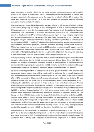 Final WSIS Targets Review: Achievements, Challenges and the Way Forward 
usage by students or teachers. Given the increasing attention on where computers are located in 
schools in the support of curriculum, Chart 7.3 also shows data on the proportion of schools with 
computer laboratories. For countries where the proportion of schools offering CAI is greater than 
those with computer laboratories, CAI is thus also delivered in alternative locations including 
classrooms, libraries and other locations. 
In several countries in Asia, CAI and computer labs were offered in 100 per cent of schools in Oman 
in 2013, China, Hong Kong and Georgia in 2012, and Singapore in 2011. In contrast, the provision of 
CAI was uncommon in some developing countries in Asia, including Nepal, Cambodia and Myanmar, 
representing 5 per cent or fewer of all primary and secondary institutions in 2012. The proportion of 
schools in Bangladesh with CAI is not known; however, due in part to newly emerging programmes 
such as multi-media classrooms, 14 per cent of schools had a computer lab in 2013 (see Box 7.7). 
Bangladesh struggles with basic infrastructure including electrification; therefore to further support 
the introduction of CAI, 17 mobile ICT labs containing laptop computers, wireless Internet modems, 
digital cameras, multimedia projectors, webcams and other e-learning facilities were introduced. 
Mobile labs move around and cover more than 1 000 schools in remote areas, with support from the 
non-governmental development organisation BRAC (World Bank, 2010). While data for CAI are 
unavailable for Bangladesh, computer labs are now present in 14 per cent of primary and secondary 
schools, where newly emerging programmes are under development (see Box 7.7). 
In many developing countries, CAI frequently tends to be concentrated through the establishment of 
computer laboratories, due to limited computer resources (World Bank, 2010; ADB, 2012). In 
Armenia and Mongolia, where CAI is universally available, 91 and 92 per cent of schools respectively 
centralised CAI through computer laboratories in 2012. Similarly, CAI tended to be delivered through 
laboratories in Kyrgyzstan (86 per cent), Azerbaijan (84 per cent) and Maldives (40 per cent). 
Countries where the proportion of schools with CAI is much greater than those with computer labs 
demonstrate greater capacity to provide a mixed model for delivering CAI in multiple locations. In 
Asia, a mixed model was present in Iran (Islamic Republic of) in 2012, where 74 per cent of schools 
offered CAI, compared to 38 per cent of schools with computer laboratories. Similarly, CAI was 
present in 100 per cent and 60 per cent of schools in Malaysia and Sri Lanka, respectively, in 2011, 
and computer laboratories were present in 72 per cent and 34 per cent of schools In Latin America 
and the Caribbean, considerable disparity in the availability of CAI is also present between countries. 
CAI was integrated in all primary and secondary education institutions in many Caribbean countries 
by 2010, as well as in Uruguay (see Box 7.8) by 2009 where national policies, with strong Presidential 
support, played a significant role in ensuring widespread availability of computers through the One 
Laptop per Child (OLPC) initiative under the aegis of El Ceibal (Martínez, Díaz and Alonso, 2009). 
Similarly, Chile under its Enlaces initiative, has increased the availability of CAI amongst schools 
during a relatively short time period, being available in approximately 58 per cent of schools in 2010 
to 82 per cent by 2013. In contrast, CAI was present in less than one-quarter of schools in countries 
with relatively weaker electrical infrastructure including Guyana (15 per cent), Nicaragua (10 per 
cent) and Paraguay (16 per cent) in 2010, and Dominican Republic (18 per cent) in 2013. 
The proportion of schools offering CAI in Colombia increased substantially to 88 per cent by 2011, 
partly due to the consolidation of existing schools and the closure of schools where ICT infrastructure 
was scarce. Beginning in 2003, Colombia had decreased the total number of schools from over 56 
000 to less than 23 000 by 2013 – a decrease of approximately 60 per cent of all schools over the 
Page | 220 
 