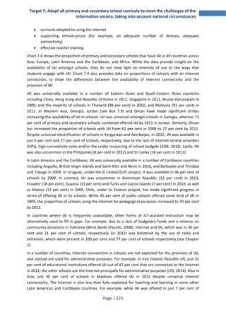Target 7: Adapt all primary and secondary school curricula to meet the challenges of the 
information society, taking into account national circumstances 
• curricula adapted to using the Internet 
• supporting infrastructure (for example, an adequate number of devices, adequate 
Page | 225 
connectivity) 
• effective teacher training. 
Chart 7.4 shows the proportion of primary and secondary schools that have IAI in 49 countries across 
Asia, Europe, Latin America and the Caribbean, and Africa. While the data provide insight on the 
availability of IAI amongst schools, they do not shed light on intensity of use or the ways that 
students engage with IAI. Chart 7.4 also provides data on proportions of schools with an Internet 
connection, to show the differences between the availability of Internet connectivity and the 
provision of IAI. 
IAI was universally available in a number of Eastern Asian and South-Eastern Asian countries 
including China, Hong Kong and Republic of Korea in 2012, Singapore in 2011, Brunei Darussalam in 
2009, and the majority of schools in Thailand (98 per cent) in 2012, and Malaysia (91 per cent) in 
2011. In Western Asia, Georgia, Jordan (see Box 7.9) and Oman have made significant strides 
increasing the availability of IAI in schools. IAI was universal amongst schools in Georgia, whereas 73 
per cent of primary and secondary schools combined offered IAI by 2011 in Jordan. Similarly, Oman 
has increased the proportion of schools with IAI from 62 per cent in 2008 to 77 per cent by 2011. 
Despite universal electrification of schools in Kyrgyzstan and Azerbaijan, in 2012, IAI was available in 
just 6 per cent and 27 per cent of schools, respectively, due to the lack of Internet service providers 
(ISPs), high connectivity costs and/or the under resourcing of school budgets (ADB, 2012). Lastly, IAI 
was also uncommon in the Philippines (8 per cent in 2012) and Sri Lanka (18 per cent in 2011). 
In Latin America and the Caribbean, IAI was universally available in a number of Caribbean countries 
including Anguilla, British Virgin Islands and Saint Kitts and Nevis in 2010, and Barbados and Trinidad 
and Tobago in 2009. In Uruguay, under the El Ceibal/OLPC project, it was available in 96 per cent of 
schools by 2009. In contrast, IAI was uncommon in Dominican Republic (12 per cent) in 2013, 
Ecuador (18 per cent), Guyana (13 per cent) and Turks and Caicos Islands (7 per cent) in 2010, as well 
as Mexico (12 per cent) in 2009. Chile, under its Enlaces project, has made significant progress in 
terms of offering IAI in its schools. While 45 per cent of public schools offered some kind of IAI in 
2009, the proportion of schools using the Internet for pedagogical purposes increased to 70 per cent 
by 2013. 
In countries where IAI is frequently unavailable, other forms of ICT-assisted instruction may be 
alternatively used to fill in gaps. For example, due to a lack of budgetary funds and a reliance on 
community donations in Palestine (West Bank) (Pacetti, 2008), Internet and IAI, which was in 30 per 
cent and 21 per cent of schools, respectively (in 2012) was bolstered by the use of radio and 
television, which were present in 100 per cent and 77 per cent of schools respectively (see Chapter 
2). 
In a number of countries, Internet connections in schools are not exploited for the provision of IAI, 
and instead are used for administrative purposes. For example, in Iran (Islamic Republic of), just 32 
per cent of educational institutions offered IAI out of 87 per cent that are connected to the Internet 
in 2012; the other schools use the Internet principally for administrative purposes (UIS, 2014). Also in 
Asia, just 40 per cent of schools in Maldives offered IAI in 2012 despite universal Internet 
connectivity. The Internet is also less than fully exploited for teaching and learning in some other 
Latin American and Caribbean countries. For example, while IAI was offered in just 7 per cent of 
 