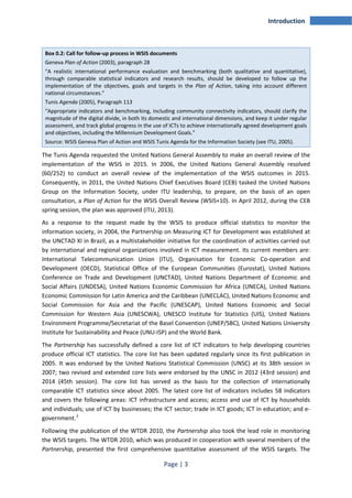 Page | 3 
Introduction 
Box 0.2: Call for follow-up process in WSIS documents 
Geneva Plan of Action (2003), paragraph 28 
“A realistic international performance evaluation and benchmarking (both qualitative and quantitative), 
through comparable statistical indicators and research results, should be developed to follow up the 
implementation of the objectives, goals and targets in the Plan of Action, taking into account different 
national circumstances.” 
Tunis Agenda (2005), Paragraph 113 
“Appropriate indicators and benchmarking, including community connectivity indicators, should clarify the 
magnitude of the digital divide, in both its domestic and international dimensions, and keep it under regular 
assessment, and track global progress in the use of ICTs to achieve internationally agreed development goals 
and objectives, including the Millennium Development Goals.” 
Source: WSIS Geneva Plan of Action and WSIS Tunis Agenda for the Information Society (see ITU, 2005). 
The Tunis Agenda requested the United Nations General Assembly to make an overall review of the 
implementation of the WSIS in 2015. In 2006, the United Nations General Assembly resolved 
(60/252) to conduct an overall review of the implementation of the WSIS outcomes in 2015. 
Consequently, in 2011, the United Nations Chief Executives Board (CEB) tasked the United Nations 
Group on the Information Society, under ITU leadership, to prepare, on the basis of an open 
consultation, a Plan of Action for the WSIS Overall Review (WSIS+10). In April 2012, during the CEB 
spring session, the plan was approved (ITU, 2013). 
As a response to the request made by the WSIS to produce official statistics to monitor the 
information society, in 2004, the Partnership on Measuring ICT for Development was established at 
the UNCTAD XI in Brazil, as a multistakeholder initiative for the coordination of activities carried out 
by international and regional organizations involved in ICT measurement. Its current members are: 
International Telecommunication Union (ITU), Organisation for Economic Co-operation and 
Development (OECD), Statistical Office of the European Communities (Eurostat), United Nations 
Conference on Trade and Development (UNCTAD), United Nations Department of Economic and 
Social Affairs (UNDESA), United Nations Economic Commission for Africa (UNECA), United Nations 
Economic Commission for Latin America and the Caribbean (UNECLAC), United Nations Economic and 
Social Commission for Asia and the Pacific (UNESCAP), United Nations Economic and Social 
Commission for Western Asia (UNESCWA), UNESCO Institute for Statistics (UIS), United Nations 
Environment Programme/Secretariat of the Basel Convention (UNEP/SBC), United Nations University 
Institute for Sustainability and Peace (UNU-ISP) and the World Bank. 
The Partnership has successfully defined a core list of ICT indicators to help developing countries 
produce official ICT statistics. The core list has been updated regularly since its first publication in 
2005. It was endorsed by the United Nations Statistical Commission (UNSC) at its 38th session in 
2007; two revised and extended core lists were endorsed by the UNSC in 2012 (43rd session) and 
2014 (45th session). The core list has served as the basis for the collection of internationally 
comparable ICT statistics since about 2005. The latest core list of indicators includes 58 indicators 
and covers the following areas: ICT infrastructure and access; access and use of ICT by households 
and individuals; use of ICT by businesses; the ICT sector; trade in ICT goods; ICT in education; and e-government. 
2 
Following the publication of the WTDR 2010, the Partnership also took the lead role in monitoring 
the WSIS targets. The WTDR 2010, which was produced in cooperation with several members of the 
Partnership, presented the first comprehensive quantitative assessment of the WSIS targets. The 
 