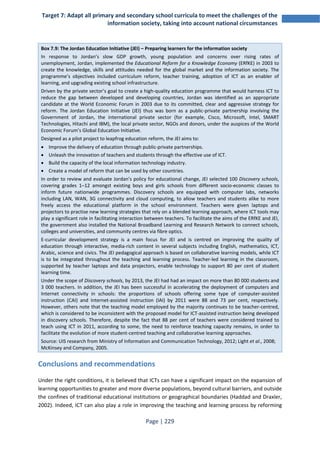 Target 7: Adapt all primary and secondary school curricula to meet the challenges of the 
information society, taking into account national circumstances 
Box 7.9: The Jordan Education Initiative (JEI) – Preparing learners for the information society 
In response to Jordan’s slow GDP growth, young population and concerns over rising rates of 
unemployment, Jordan, implemented the Educational Reform for a Knowledge Economy (ERfKE) in 2003 to 
create the knowledge, skills and attitudes needed for the global market and the information society. The 
programme’s objectives included curriculum reform, teacher training, adoption of ICT as an enabler of 
learning, and upgrading existing school infrastructure. 
Driven by the private sector’s goal to create a high-quality education programme that would harness ICT to 
reduce the gap between developed and developing countries, Jordan was identified as an appropriate 
candidate at the World Economic Forum in 2003 due to its committed, clear and aggressive strategy for 
reform. The Jordan Education Initiative (JEI) thus was born as a public-private partnership involving the 
Government of Jordan, the international private sector (for example, Cisco, Microsoft, Intel, SMART 
Technologies, Hitachi and IBM), the local private sector, NGOs and donors, under the auspices of the World 
Economic Forum’s Global Education Initiative. 
Designed as a pilot project to leapfrog education reform, the JEI aims to: 
• Improve the delivery of education through public-private partnerships. 
• Unleash the innovation of teachers and students through the effective use of ICT. 
• Build the capacity of the local information technology industry. 
• Create a model of reform that can be used by other countries. 
In order to review and evaluate Jordan’s policy for educational change, JEI selected 100 Discovery schools, 
covering grades 1–12 amongst existing boys and girls schools from different socio-economic classes to 
inform future nationwide programmes. Discovery schools are equipped with computer labs, networks 
including LAN, WAN, 3G connectivity and cloud computing, to allow teachers and students alike to more 
freely access the educational platform in the school environment. Teachers were given laptops and 
projectors to practise new learning strategies that rely on a blended learning approach, where ICT tools may 
play a significant role in facilitating interaction between teachers. To facilitate the aims of the ERfKE and JEI, 
the government also installed the National Broadband Learning and Research Network to connect schools, 
colleges and universities, and community centres via fibre optics. 
E-curricular development strategy is a main focus for JEI and is centred on improving the quality of 
education through interactive, media-rich content in several subjects including English, mathematics, ICT, 
Arabic, science and civics. The JEI pedagogical approach is based on collaborative learning models, while ICT 
is to be integrated throughout the teaching and learning process. Teacher-led learning in the classroom, 
supported by teacher laptops and data projectors, enable technology to support 80 per cent of student 
learning time. 
Under the scope of Discovery schools, by 2013, the JEI had had an impact on more than 80 000 students and 
3 000 teachers. In addition, the JEI has been successful in accelerating the deployment of computers and 
Internet connectivity in schools: the proportions of schools offering some type of computer-assisted 
instruction (CAI) and Internet-assisted instruction (IAI) by 2011 were 88 and 73 per cent, respectively. 
However, others note that the teaching model employed by the majority continues to be teacher-centred, 
which is considered to be inconsistent with the proposed model for ICT-assisted instruction being developed 
in discovery schools. Therefore, despite the fact that 88 per cent of teachers were considered trained to 
teach using ICT in 2011, according to some, the need to reinforce teaching capacity remains, in order to 
facilitate the evolution of more student-centred teaching and collaborative learning approaches. 
Source: UIS research from Ministry of Information and Communication Technology, 2012; Light et al., 2008; 
McKinsey and Company, 2005. 
Conclusions and recommendations 
Under the right conditions, it is believed that ICTs can have a significant impact on the expansion of 
learning opportunities to greater and more diverse populations, beyond cultural barriers, and outside 
the confines of traditional educational institutions or geographical boundaries (Haddad and Draxler, 
2002). Indeed, ICT can also play a role in improving the teaching and learning process by reforming 
Page | 229 
 