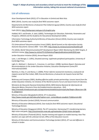 Target 7: Adapt all primary and secondary school curricula to meet the challenges of the 
information society, taking into account national circumstances 
Page | 233 
List of references 
Asian Development Bank (2012), ICT in Education in Central and West Asia. 
BRAC (2014), Country case study for final WSIS outcomes report. 
Departamento de Monitoreo y Evaluacion Plan Ceibal (Uruguay) (2014), Country case study for final 
WSIS outcomes report. 
Fatih (2013), http://fatihprojesi.meb.gov.tr/tr/english.php. 
Haddad, W.D. and Draxler, A. (eds.) (2002), Technologies for Education: Potentials, Parameters and 
Prospects, UNESCO and the Academy for Educational Development (AED). 
Information Technology Authority & Ministry of Education (Oman) (2014), Country case study for 
final WSIS outcomes report. 
ITU (International Telecommunication Union) (2005), World Summit on the Information Society 
Outcome Documents: Geneva 2003 - Tunis 2005, http://www.itu.int/wsis/outcome/booklet.pdf. 
ITU (2010), World Telecommunication/ICT Development Report 2010: Monitoring the WSIS Targets, A 
mid-term review, http://www.itu.int/en/ITU-D/Statistics/Pages/publications/wtdr2010.aspx. 
Jordan Education Initiative (2010), Annual Report 2010. 
Lave, J. and Wenger, E. (1991), Situated Learning. Legitimate peripheral participation, University of 
Cambridge Press. 
Light, D., Method, F., Rockman C., Cressman, G. and Daly J. (2008), Synthesis Report: Overview and 
Recommendations to the Jordan Education Initiative, Education Development Center/RTI 
International/USAID. 
Martínez, A. Díaz, D. and Alonso, S. (2009), Primer informe nacional de monitoreo y evaluación de 
impacto social del Plan Ceibal, 2009, Área de Monitoreo y Evaluación de Impacto Social del Plan 
Ceibal. 
McKinsey and Company (2005), Building effective public-private partnerships: Lessons learnt from the 
Jordan Education Initiative, An initiative of the World Economic Forum and Government of Indonesia. 
Ministerio de Educación Nacional (Colombia) (2014), MEN-Sistema Nacional de Información de 
Educación Básica, Directorio Único de Establecimientos educativos - DUE, 
http://menweb.mineducacion.gov.co/seguimiento/estadisticas/principal.php?begin=1&seccion=1&i 
d_categoria=2. 
Ministry of Education (Bangladesh) (2014), ICT in education, 
http://www.moedu.gov.bd/index.php?option=com_content&task=view&id=716&Itemid=400. 
Ministry of Education (Jordan) (2010), Personal communication. 
Ministry of Education (Malaysia) (2014), Case study for final WSIS outcomes report, Educational 
Technology Division. 
Ministry of Education (Singapore) (2014), The ICT connection: Harnessing ICT, transforming learners. 
Mp3 vision and goals, http://ictconnection.moe.edu.sg/masterplan-3/mp3-vision-and-goals. 
Ministry of Education (Thailand) (2013), Teacher training and support on mobile learning: How Thai 
teachers can cope with the unknown terrain, Office of the Education Council. 
Ministry of Information and Communications Technology (Jordan) (2012), ICT use and diffusion in 
schools in Jordan. 
 